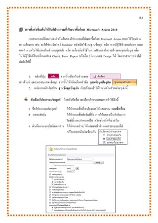 161
 การตั้งค่าเริ่มต้นให้กับโปรแกรมที่พัฒนาขึ้นโดย Microsoft Access 2010
เราสามารถเปลี่ยนแปลงค่าเริ่มต้นของโปรแกรมที่พัฒนาขึ้นโดย Microsoft Access 2010 ได้ใหม่ตาม
ความต้องการ เช่น จะให้ซ่อนวินโดว์ Database หลังเปิดใช้งานฐานข้อมูล หรือ หากมีผู้ใช้ทางานกันหลายคน
อาจกาหนดไม่ให้แสดงในส่วนเมนูคาสั่ง หรือ เครื่องมือที่ใช้ในการปรับแต่งโครงสร้างของฐานข้อมูล เพื่อ
ไม่ให้ผู้ใช้แก้ไขเปลี่ยนแปลง Object , Form , Report หรืออื่น ๆในมุมมอง Design ได้ โดยเราสามารถทาได้
ดังต่อไปนี้
1. คลิกที่ปุ่ม จากนั้นเลือกในส่วนของ
ทางด้านล่างของกรอบแสดงข้อมูล จากนั้นให้คลิกเลือกหัวข้อ ฐานข้อมูลปัจจุบัน
2. หลังจากคลิกในส่วน ฐานข้อมูลปัจจุบัน เรียบร้อยแล้วให้กาหนดในส่วนต่างๆ ดังนี้
ตัวเลือกโปรแกรมประยุกต์ โดยหัวข้อที่เราจะเลือกกาหนดสามารถทาได้ดังนี้
# ชื่อโปรแกรมประยุกต์ ให้กาหนดชื่อที่เราต้องการให้แสดงบน แถบชื่อเรื่อง
# แสดงฟอร์ม ให้กาหนดชื่อฟอร์มที่ต้องการให้แสดงเป็นลาดับแรก
ในที่นี้เราจะกาหนดเป็น สวิตซ์บอร์ดที่เราสร้าง
# ตัวเลือกของหน้าต่างเอกสาร ให้กาหนดว่าจะให้แสดงหน้าต่างเอกสารแบบแท็ป
หรือแบบหน้าต่างซ้อนกัน
 