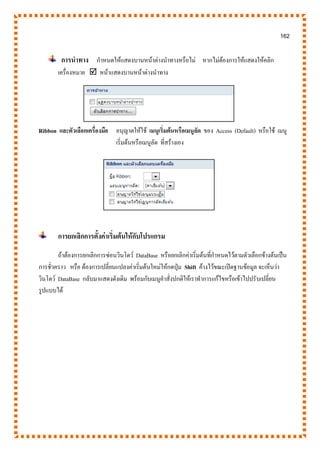 162
การนาทาง กาหนดให้แสดงบานหน้าต่างนาทางหรือไม่ หากไม่ต้องการให้แสดงให้คลิก
เครื่องหมาย  หน้าแสดงบานหน้าต่างนาทาง
Ribbon และตัวเลือกเครื่องมือ อนุญาตให้ใช้ เมนูเริ่มต้นหรือเมนูลัด ของ Access (Default) หรือใช้ เมนู
เริ่มต้นหรือเมนูลัด ที่สร้างเอง
การยกเลิกการตั้งค่าเริ่มต้นให้กับโปรแกรม
ถ้าต้องการยกเลิกการซ่อนวินโดว์ DataBase หรือยกเลิกค่าเริ่มต้นที่กาหนดไว้ตามตัวเลือกข้างต้นเป็น
การชั่วคราว หรือ ต้องการเปลี่ยนแปลงค่าเริ่มต้นใหม่ให้กดปุ่ม Shift ค้างไว้ขณะเปิดฐานข้อมูล จะเห็นว่า
วินโดว์ DataBase กลับมาแสดงดังเดิม พร้อมกับเมนูคาสั่งปกติให้เราทาการแก้ไขหรือเข้าไปปรับเปลี่ยน
รูปแบบได้
 