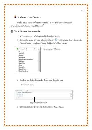 141
การกาหนด Action ในแมโคร
การเพิ่ม Action ในแมโครนั้นเราสามารถทาได้ 2 วิธี ซึ่งวิธีการดังกล่าวมีลักษณะการ
ทางานที่คล้ายคลึงกันโดยสามารถทาได้ดังต่อไปนี้
 วิธีการเพิ่ม Action โดยการเลือกคาสั่ง
1. ใน Macro Window ให้คลิกเซลแรกที่ว่างในคอลัมน์ Action
2. เลือกแอคชัน Action จากรายการโดยคลิกที่ปุ่มลูกศร หรือป้อน Action โดยตรงที่เซลล์ เช่น
ถ้าต้องการให้แสดงกล่องข้อความโต้ตอบ เมื่อใช้แมโครให้เลือก MsgBox
3. ป้อนข้อความลงในช่องข้อความเพื่อให้แมโครแสดงข้อมูลที่กาหนด
4. ระบุรายละเอียดของอาร์กิวเมนต์ ลงในส่วนล่างของ Macro Window
เลือก Action ที่ต้องการ
ป้อนข้อความที่ต้องการ
ระบุรายละเอียดอาร์กิวเมนต์
 