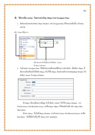 142
วิธีการเพิ่ม Action โดยการลากวัตถุ Object จาก Navigator Pane
1. จัดตาแหน่งและขนาดของ Macro Window และ Navigator Pane ให้สามารถเห็นทั้ง 2 ส่วนบน
จอภาพ
2. ในส่วนของ Navigator Pane ให้คลิกประเภทอ๊อบเจคที่ต้องการ เช่น ฟอร์ม เมื่อเลือก Object ที่
ต้องการเรียบร้อยแล้วให้คลิก Mouse ค้างไว้ที่ Object ดังกล่าวแล้วลากจากDataBase Window ไป
ยังช่อง Action ใน Macro Window
ถ้า Object ที่ลากเป็นตารางข้อมูล คิวรี่ ฟอร์ม รายงาน ไปไว้ใน Macro Window การ
กาหนด Action ของ MicroSoft Access จะเป็น Open Object ให้โดยอัตโนมัติ เช่น Open Table ,
Open Query
ถ้าลาก Macro อื่นไปที่ Macro Window การกาหนด Action ของ Microsoft Access จะเป็น
Run Macro ซึ่งวิธีที่สร้างนี้จะได้ Macro แบบ Standalone
คลิก Object ที่ต้องการ
คลิก Mouse ค้างไว้แล้วลากไปยังช่อง Action
ใน Macro Window
 