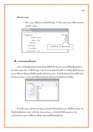 144
วิธีการลบ Action
1. เลือก Action ที่ต้องการ จากนั้นคลิกเลือกปุ่ม  ด้านขวาของAction ที่ต้องการลบออก
จากคาสั่ง แมโคร
การกาหนดอาร์กิวเมนต์
Action ส่วนใหญ่มักจะต้องกาหนดอาร์กิวเมนต์เพื่อทาให้ Microsoft Access มีข้อมูลเพียงพอกับการ
ทางานของ Action เช่น การใช้คาสั่ง Open Table ใน Action จะต้องกาหนดชื่อ ตารางข้อมูล เพื่อให้ Microsoft
Access เลือกตารางข้อมูลมาเปิดได้อย่างถูกต้อง เมื่อกาหนด Action ต้องตั้งเงื่อนไขของอากิวเมนต์ที่ส่วนล่าง
ของ Macro Window การกาหนดค่าให้ป้อนค่าลงในช่อง หรือในหลายกรณีจะมีรายการให้เลือก
ถ้าการเพิ่ม Action ทาด้วยการลาก Object จะกาหนดอาร์กิวเมนต์ของ Action เป็นชื่อของ Object เช่น
เมื่อคลิกลากฟอร์มของ Menu มาที่แมโคร Microsoft Access จะกาหนดคาสั่งเป็น OpenForm และ
อาร์กิวเมนต์ Form Name ด้วยชื่อ ตารางข้อมูล Menu ตามที่ได้ลากมาที่แมโคร
คลิกเลือกปุ่ม  เพื่อลบ Action
 