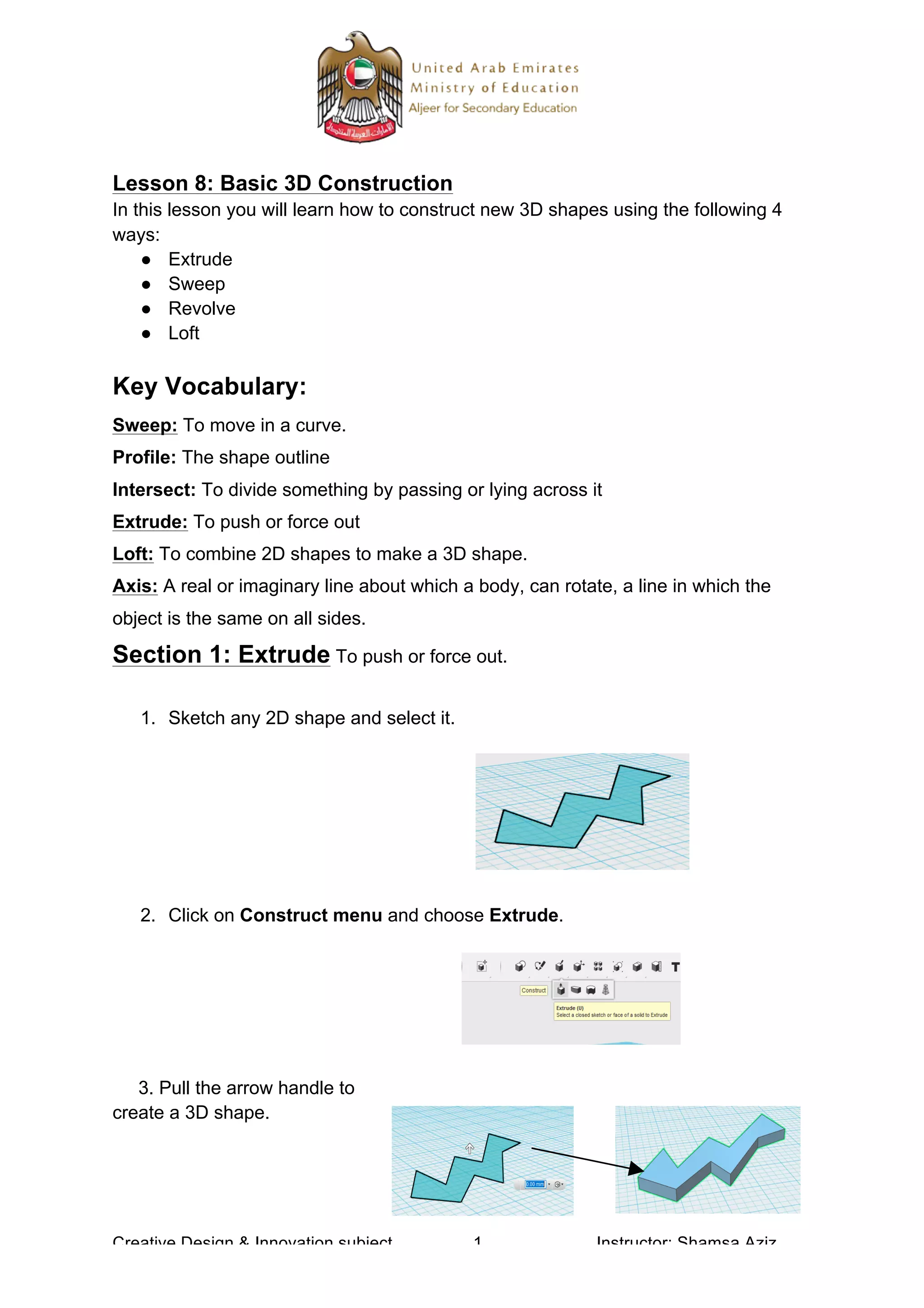 Creative Design & Innovation subject 1 Instructor: Shamsa Aziz
Lesson 8: Basic 3D Construction
In this lesson you will learn how to construct new 3D shapes using the following 4
ways:
● Extrude
● Sweep
● Revolve
● Loft
Key Vocabulary:
Sweep: To move in a curve.
Profile: The shape outline
Intersect: To divide something by passing or lying across it
Extrude: To push or force out
Loft: To combine 2D shapes to make a 3D shape.
Axis: A real or imaginary line about which a body, can rotate, a line in which the
object is the same on all sides.
Section 1: Extrude To push or force out.
1. Sketch any 2D shape and select it.
2. Click on Construct menu and choose Extrude.
3. Pull the arrow handle to
create a 3D shape.
 