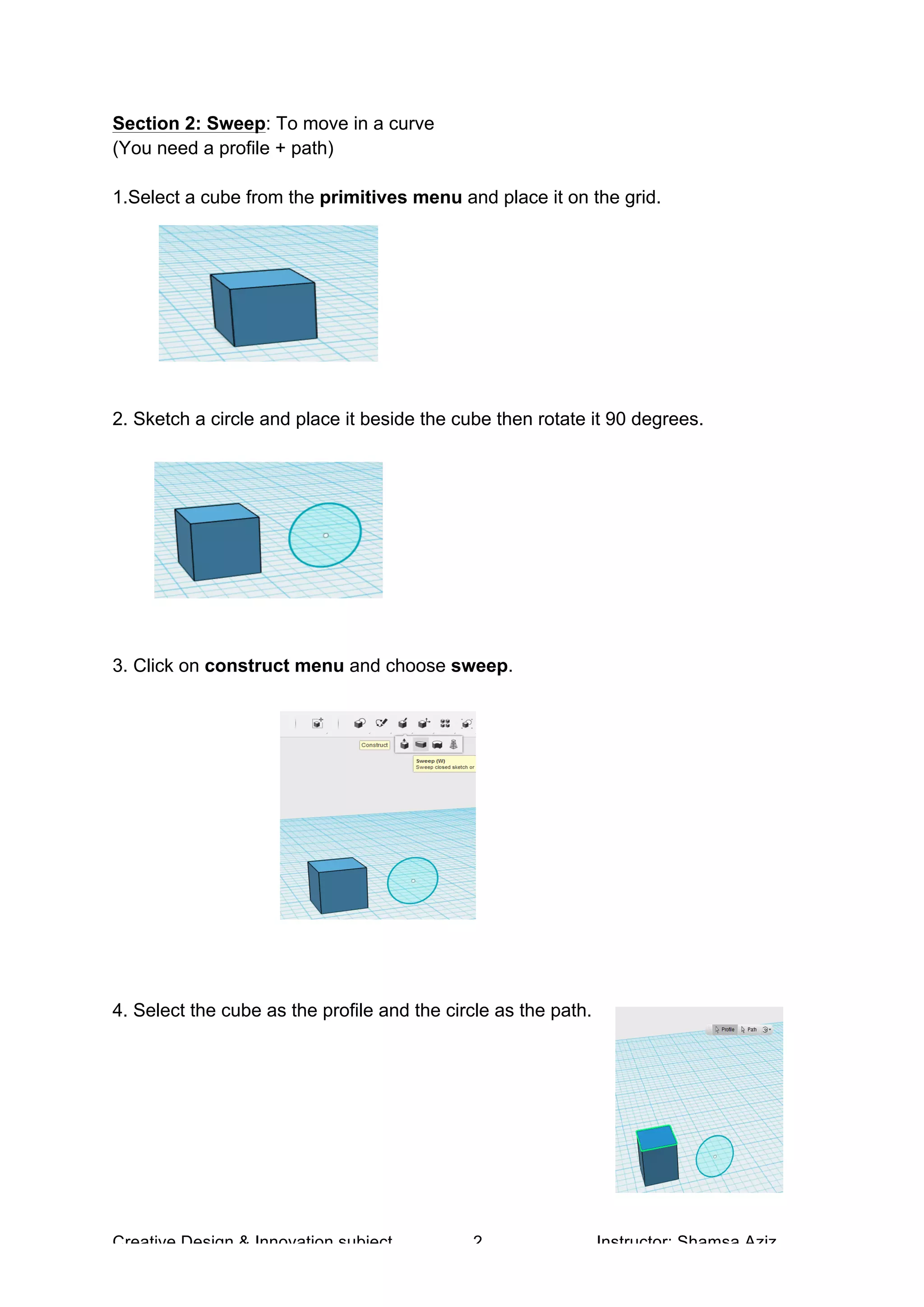 Creative Design & Innovation subject 2 Instructor: Shamsa Aziz
Section 2: Sweep: To move in a curve
(You need a profile + path)
1.Select a cube from the primitives menu and place it on the grid.
2. Sketch a circle and place it beside the cube then rotate it 90 degrees.
3. Click on construct menu and choose sweep.
4. Select the cube as the profile and the circle as the path.
 
