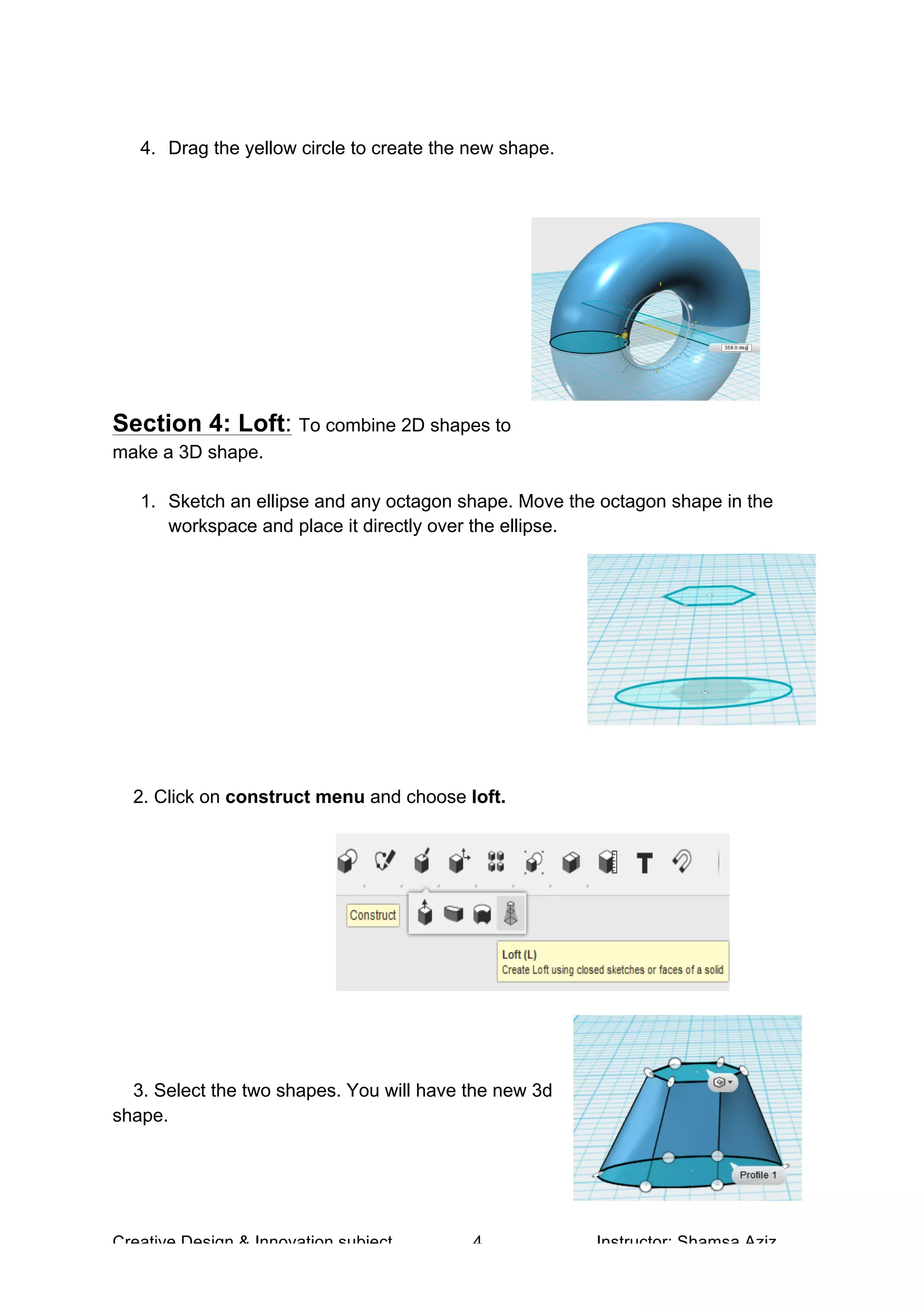 Creative Design & Innovation subject 4 Instructor: Shamsa Aziz
4. Drag the yellow circle to create the new shape.
Section 4: Loft: To combine 2D shapes to
make a 3D shape.
1. Sketch an ellipse and any octagon shape. Move the octagon shape in the
workspace and place it directly over the ellipse.
2. Click on construct menu and choose loft.
3. Select the two shapes. You will have the new 3d
shape.
 