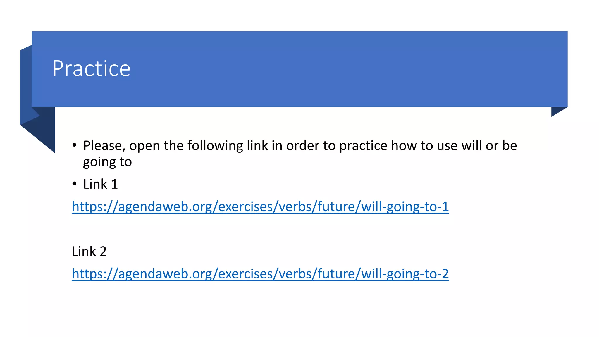 Practice
• Please, open the following link in order to practice how to use will or be
going to
• Link 1
https://agendaweb.org/exercises/verbs/future/will-going-to-1
Link 2
https://agendaweb.org/exercises/verbs/future/will-going-to-2
 
