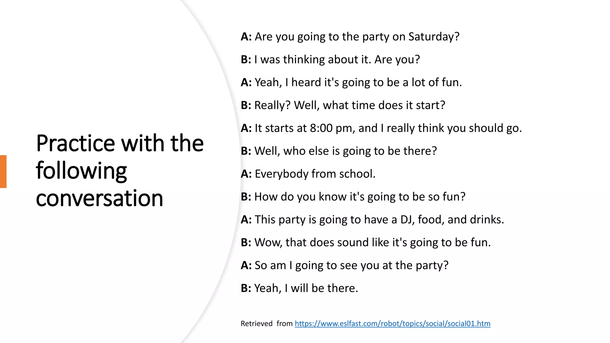 Practice with the
following
conversation
A: Are you going to the party on Saturday?
B: I was thinking about it. Are you?
A: Yeah, I heard it's going to be a lot of fun.
B: Really? Well, what time does it start?
A: It starts at 8:00 pm, and I really think you should go.
B: Well, who else is going to be there?
A: Everybody from school.
B: How do you know it's going to be so fun?
A: This party is going to have a DJ, food, and drinks.
B: Wow, that does sound like it's going to be fun.
A: So am I going to see you at the party?
B: Yeah, I will be there.
Retrieved from https://www.eslfast.com/robot/topics/social/social01.htm
 