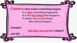 Causeis what makes something happen
It is why something happened.
It is the first thing that happens.
It makes the second thing
(the effect) happen.
Example:
The floor was wet so, I slipped
and fell.
 