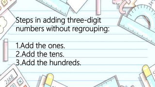 Steps in adding three-digit
numbers without regrouping:
1.Add the ones.
2.Add the tens.
3.Add the hundreds.
 
