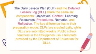 The Daily Lesson Plan (DLP) and the Detailed
Lesson Log (DLL) share the same six
components: Objectives, Content, Learning
Resources, Procedures, Remarks, and
Reflection. The key difference lies in their
preparation mode: DLPs are created daily, while
DLLs are submitted weekly. Public school
teachers in the Philippines use a template
provided by the Department of Education for
DLLs.
 