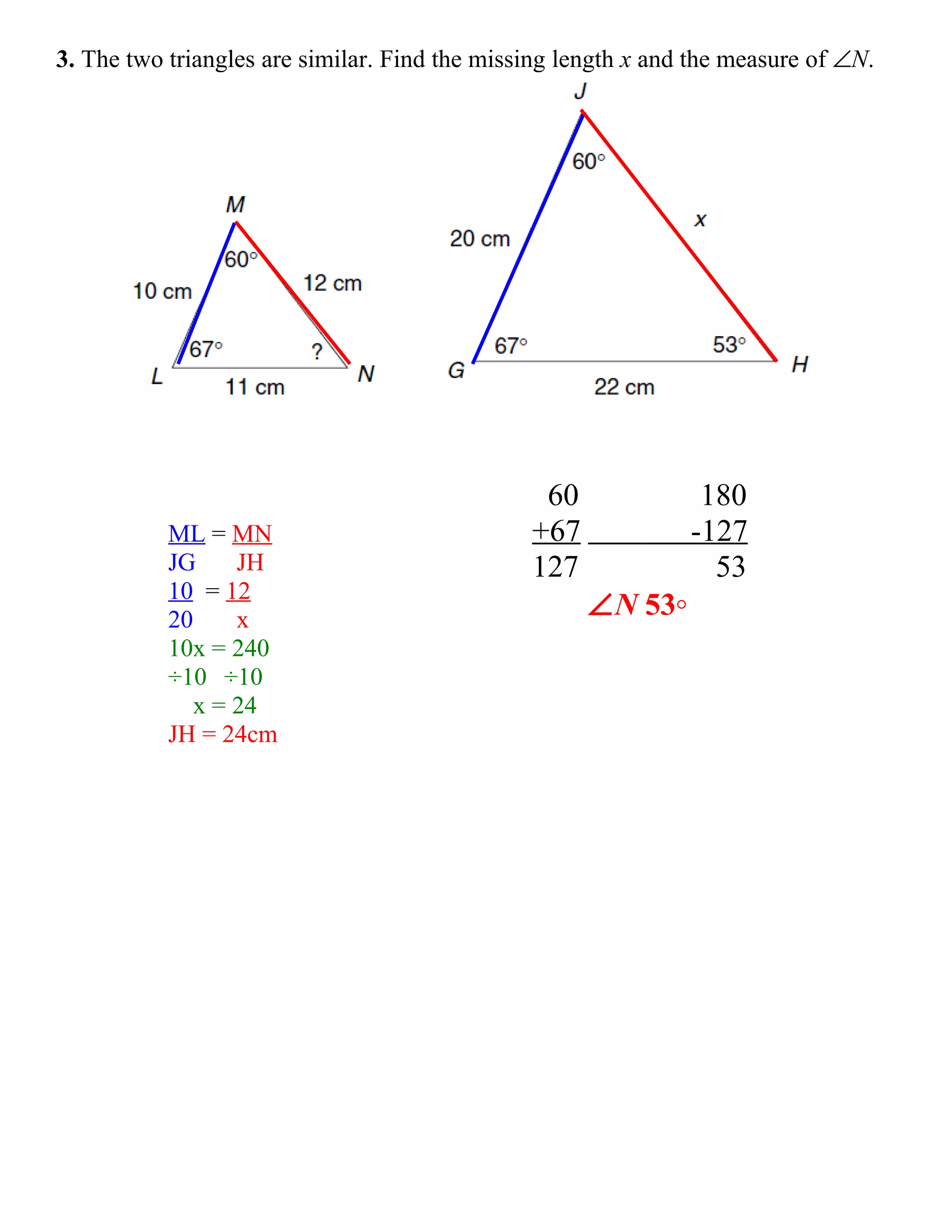 3. The two triangles are similar. Find the missing length x and the measure of ∠N.




                                                60              180
           ML = MN                             +67             -127
           JG     JH                           127               53
           10 = 12
           20     x
                                                     ∠N 53◦
           10x = 240
           ÷10 ÷10
              x = 24
           JH = 24cm
 