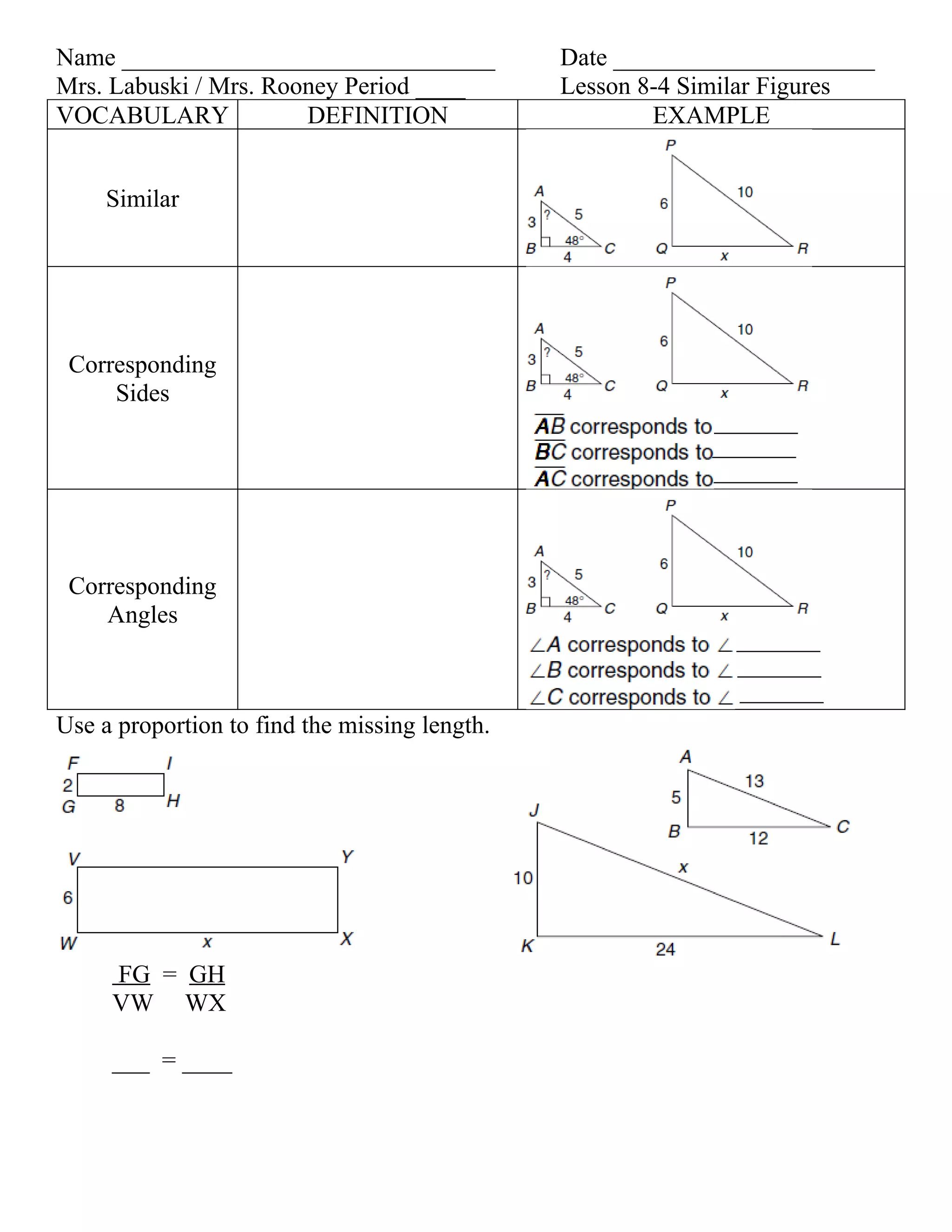 Name ______________________________            Date _____________________
Mrs. Labuski / Mrs. Rooney Period ____         Lesson 8-4 Similar Figures
VOCABULARY             DEFINITION                      EXAMPLE


     Similar




 Corresponding
     Sides




 Corresponding
    Angles



Use a proportion to find the missing length.




     FG = GH
     VW WX

     ___ = ____
 