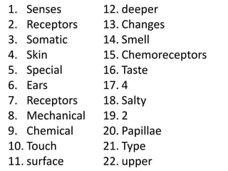 1. Senses       12. deeper
2. Receptors    13. Changes
3. Somatic      14. Smell
4. Skin         15. Chemoreceptors
5. Special      16. Taste
6. Ears         17. 4
7. Receptors    18. Salty
8. Mechanical   19. 2
9. Chemical     20. Papillae
10. Touch       21. Type
11. surface     22. upper
 