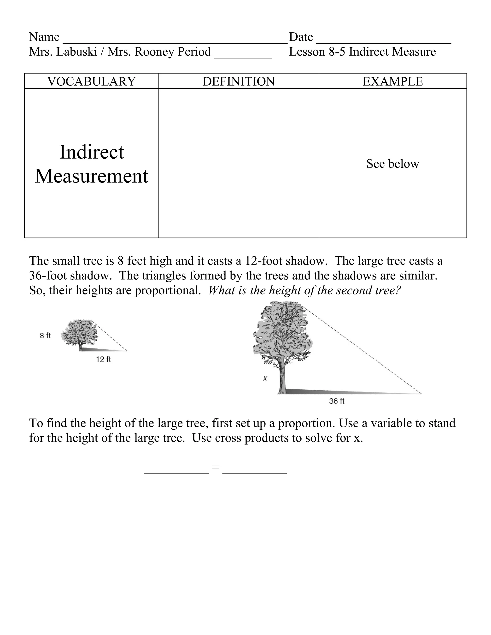 Name ___________________________________ Date _____________________
Mrs. Labuski / Mrs. Rooney Period _________ Lesson 8-5 Indirect Measure

   VOCABULARY                      DEFINITION                       EXAMPLE




   Indirect                                                          See below
 Measurement


The small tree is 8 feet high and it casts a 12-foot shadow. The large tree casts a
36-foot shadow. The triangles formed by the trees and the shadows are similar.
So, their heights are proportional. What is the height of the second tree?




To find the height of the large tree, first set up a proportion. Use a variable to stand
for the height of the large tree. Use cross products to solve for x.

                       __________ = __________
 