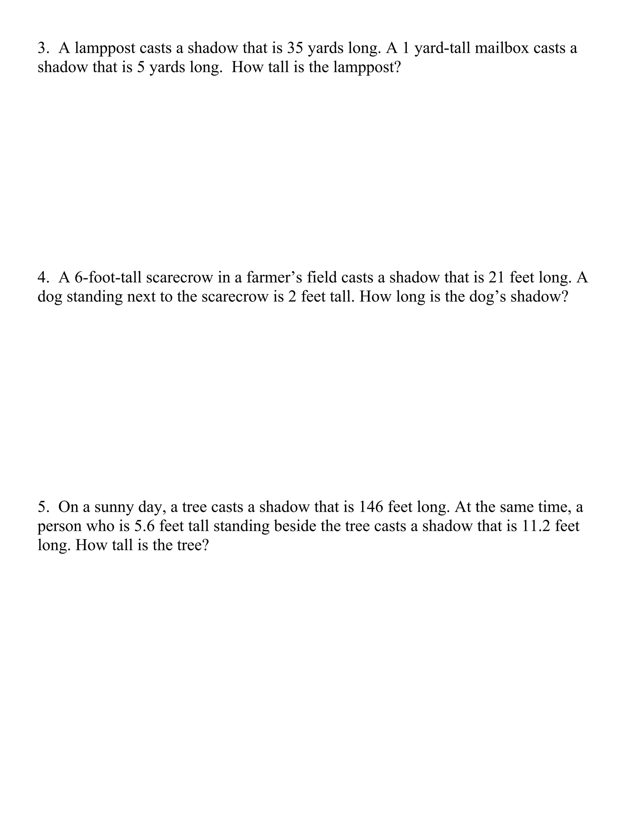 3. A lamppost casts a shadow that is 35 yards long. A 1 yard-tall mailbox casts a
shadow that is 5 yards long. How tall is the lamppost?




4. A 6-foot-tall scarecrow in a farmer’s field casts a shadow that is 21 feet long. A
dog standing next to the scarecrow is 2 feet tall. How long is the dog’s shadow?




5. On a sunny day, a tree casts a shadow that is 146 feet long. At the same time, a
person who is 5.6 feet tall standing beside the tree casts a shadow that is 11.2 feet
long. How tall is the tree?
 