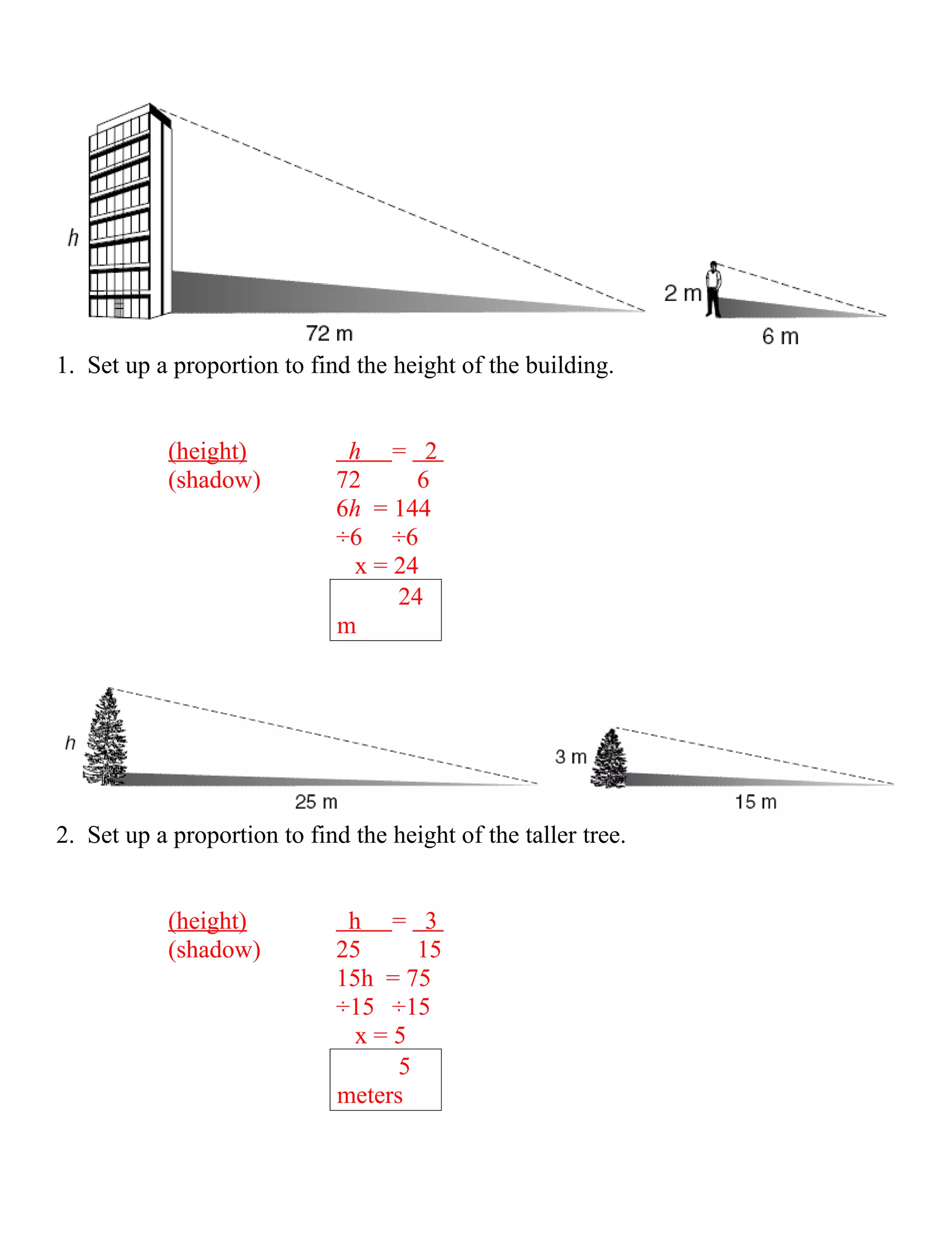 1. Set up a proportion to find the height of the building.


           (height)           h = 2
           (shadow)          72      6
                             6h = 144
                             ÷6 ÷6
                               x = 24
                                   24
                             m




2. Set up a proportion to find the height of the taller tree.


           (height)           h = 3
           (shadow)          25      15
                             15h = 75
                             ÷15 ÷15
                               x=5
                                   5
                             meters
 
