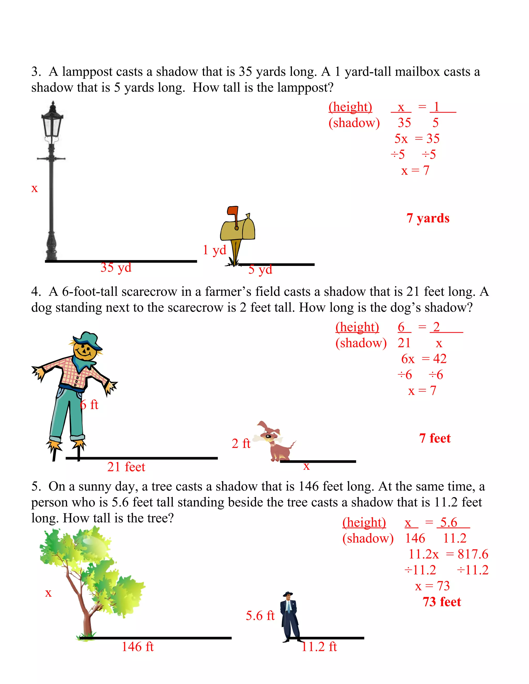 3. A lamppost casts a shadow that is 35 yards long. A 1 yard-tall mailbox casts a
shadow that is 5 yards long. How tall is the lamppost?
                                                     (height)      x = 1
                                                     (shadow) 35        5
                                                                  5x = 35
                                                                 ÷5 ÷5
                                                                    x=7
x

                                                                     7 yards

                               1 yd
            35 yd                        5 yd
4. A 6-foot-tall scarecrow in a farmer’s field casts a shadow that is 21 feet long. A
dog standing next to the scarecrow is 2 feet tall. How long is the dog’s shadow?
                                                         (height) 6 = 2
                                                         (shadow) 21       x
                                                                     6x = 42
                                                                    ÷6 ÷6
                                                                      x=7
        6 ft

                                      2 ft                              7 feet

             21 feet                               x
5. On a sunny day, a tree casts a shadow that is 146 feet long. At the same time, a
person who is 5.6 feet tall standing beside the tree casts a shadow that is 11.2 feet
long. How tall is the tree?                                (height) x = 5.6
                                                           (shadow) 146 11.2
                                                                      11.2x = 817.6
                                                                      ÷11.2     ÷11.2
   x                                                                   x = 73
                                                                         73 feet
                                        5.6 ft

                146 ft                            11.2 ft
 