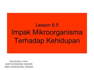 Lesson 8.5
    Impak Mikroorganisma
     Terhadap Kehidupan

   Disediakan oleh:
NUR SUHAIDAH SUKOR
SMK SANDAKAN, SABAH
 