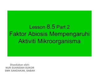 Lesson 8.5 Part 2
  Faktor Abiosis Mempengaruhi
     Aktiviti Mikroorganisma


   Disediakan oleh:
NUR SUHAIDAH SUKOR
SMK SANDAKAN, SABAH
 