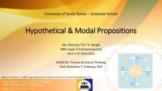 Hypothetical & Modal Propositions
Ma. Marenza “Em” D. Dangla
MBA major in Entrepreneurship
Term 1 SY 2014-2015
GS500 (St. Thomas & Critical Thinking)
Prof. Florentino T. Timbreza, PhD
University of Santo Tomas – Graduate School
Reference: Timbreza, F. T. (1992). Logic Made Simple for Filipinos. Quezon City: Phoenix Publishing House, Inc.
 