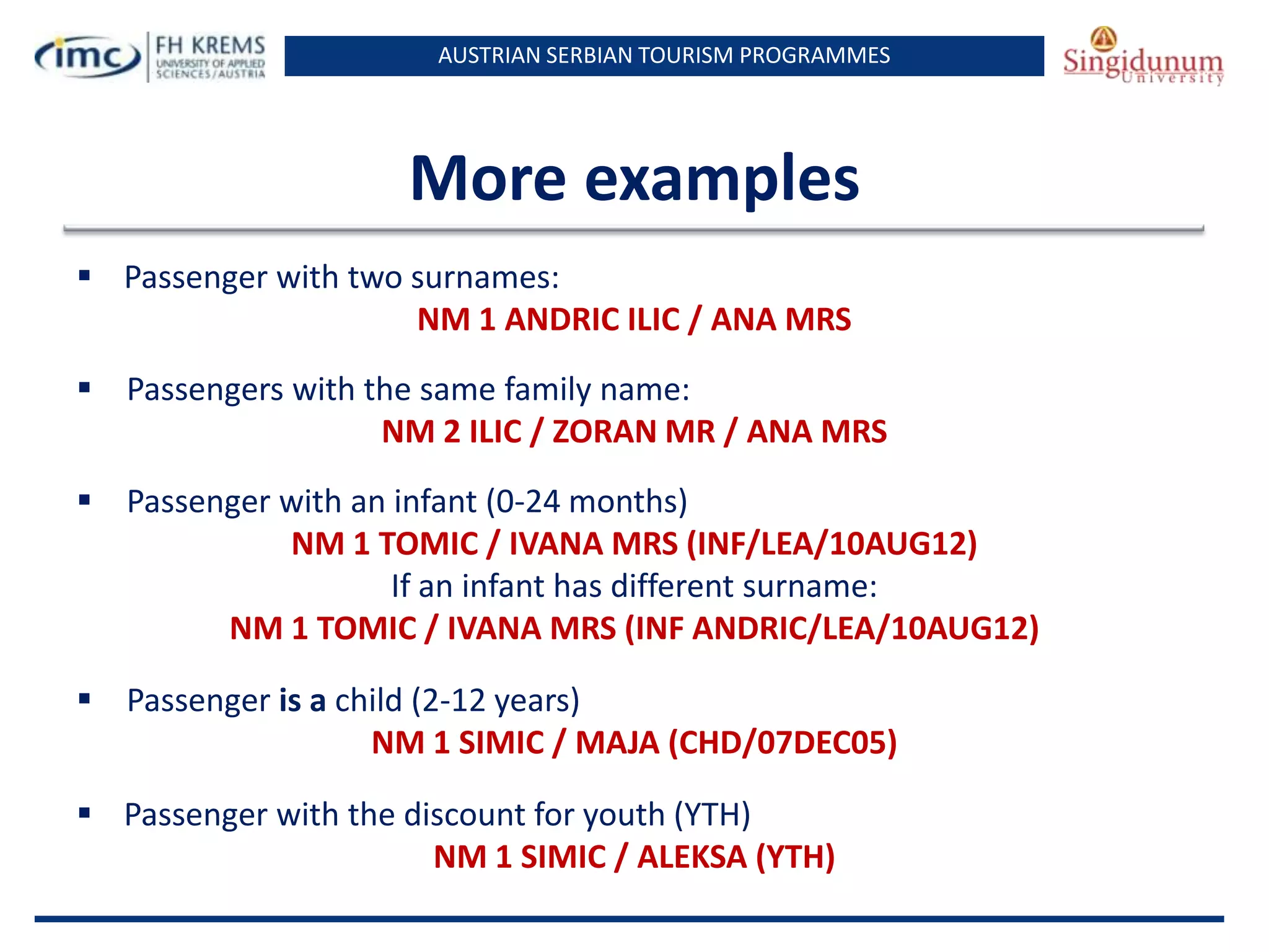 AUSTRIAN SERBIAN TOURISM PROGRAMMES
More examples
 Passenger with two surnames:
NM 1 ANDRIC ILIC / ANA MRS
 Passengers with the same family name:
NM 2 ILIC / ZORAN MR / ANA MRS
 Passenger with an infant (0-24 months)
NM 1 TOMIC / IVANA MRS (INF/LEA/10AUG12)
If an infant has different surname:
NM 1 TOMIC / IVANA MRS (INF ANDRIC/LEA/10AUG12)
 Passenger is a child (2-12 years)
NM 1 SIMIC / MAJA (CHD/07DEC05)
 Passenger with the discount for youth (YTH)
NM 1 SIMIC / ALEKSA (YTH)
 