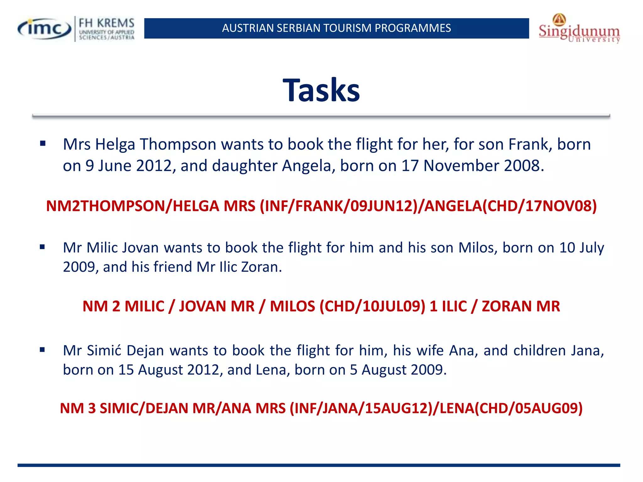 AUSTRIAN SERBIAN TOURISM PROGRAMMES
Tasks
 Mrs Helga Thompson wants to book the flight for her, for son Frank, born
on 9 June 2012, and daughter Angela, born on 17 November 2008.
NM2THOMPSON/HELGA MRS (INF/FRANK/09JUN12)/ANGELA(CHD/17NOV08)
 Mr Milic Jovan wants to book the flight for him and his son Milos, born on 10 July
2009, and his friend Mr Ilic Zoran.
NM 2 MILIC / JOVAN MR / MILOS (CHD/10JUL09) 1 ILIC / ZORAN MR
 Mr Simid Dejan wants to book the flight for him, his wife Ana, and children Jana,
born on 15 August 2012, and Lena, born on 5 August 2009.
NM 3 SIMIC/DEJAN MR/ANA MRS (INF/JANA/15AUG12)/LENA(CHD/05AUG09)
 