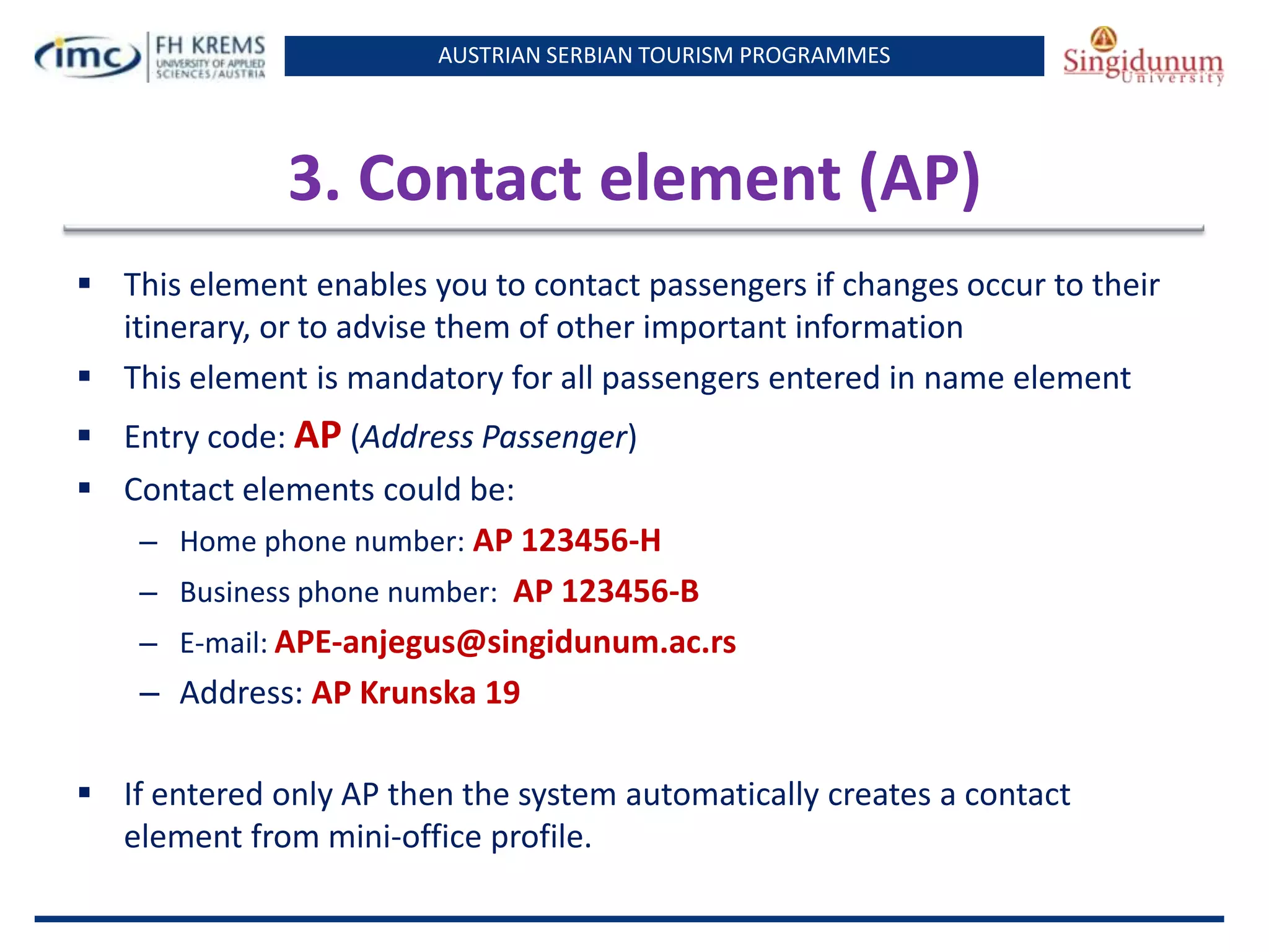 AUSTRIAN SERBIAN TOURISM PROGRAMMES
3. Contact element (AP)
 This element enables you to contact passengers if changes occur to their
itinerary, or to advise them of other important information
 This element is mandatory for all passengers entered in name element
 Entry code: AP (Address Passenger)
 Contact elements could be:
– Home phone number: AP 123456-H
– Business phone number: AP 123456-B
– E-mail: APE-anjegus@singidunum.ac.rs
– Address: AP Krunska 19
 If entered only AP then the system automatically creates a contact
element from mini-office profile.
 