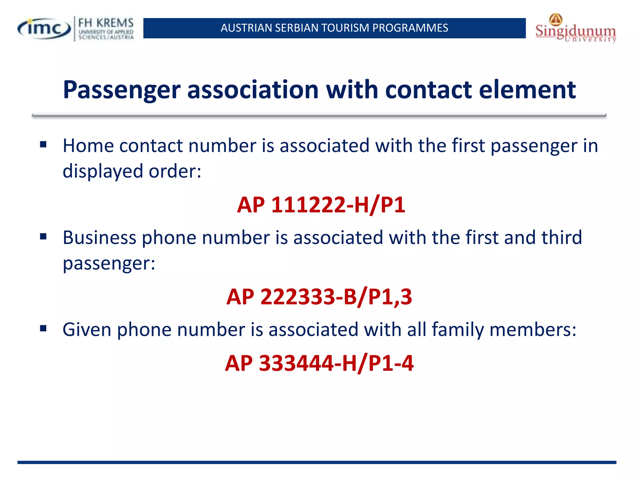 AUSTRIAN SERBIAN TOURISM PROGRAMMES
Passenger association with contact element
 Home contact number is associated with the first passenger in
displayed order:
AP 111222-H/P1
 Business phone number is associated with the first and third
passenger:
AP 222333-B/P1,3
 Given phone number is associated with all family members:
AP 333444-H/P1-4
 