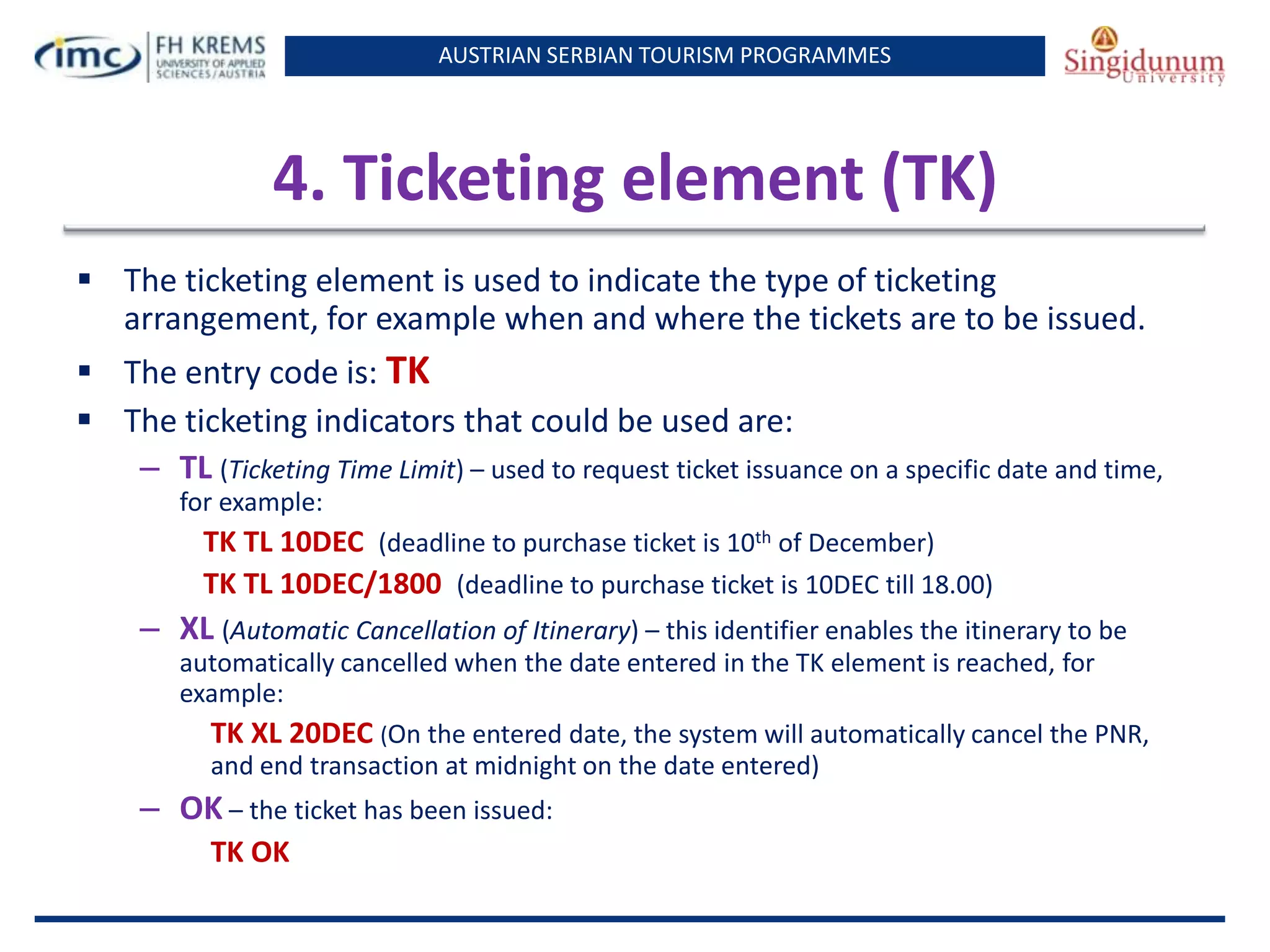 AUSTRIAN SERBIAN TOURISM PROGRAMMES
4. Ticketing element (TK)
 The ticketing element is used to indicate the type of ticketing
arrangement, for example when and where the tickets are to be issued.
 The entry code is: TK
 The ticketing indicators that could be used are:
– TL (Ticketing Time Limit) – used to request ticket issuance on a specific date and time,
for example:
TK TL 10DEC (deadline to purchase ticket is 10th of December)
TK TL 10DEC/1800 (deadline to purchase ticket is 10DEC till 18.00)
– XL (Automatic Cancellation of Itinerary) – this identifier enables the itinerary to be
automatically cancelled when the date entered in the TK element is reached, for
example:
TK XL 20DEC (On the entered date, the system will automatically cancel the PNR,
and end transaction at midnight on the date entered)
– OK – the ticket has been issued:
TK OK
 