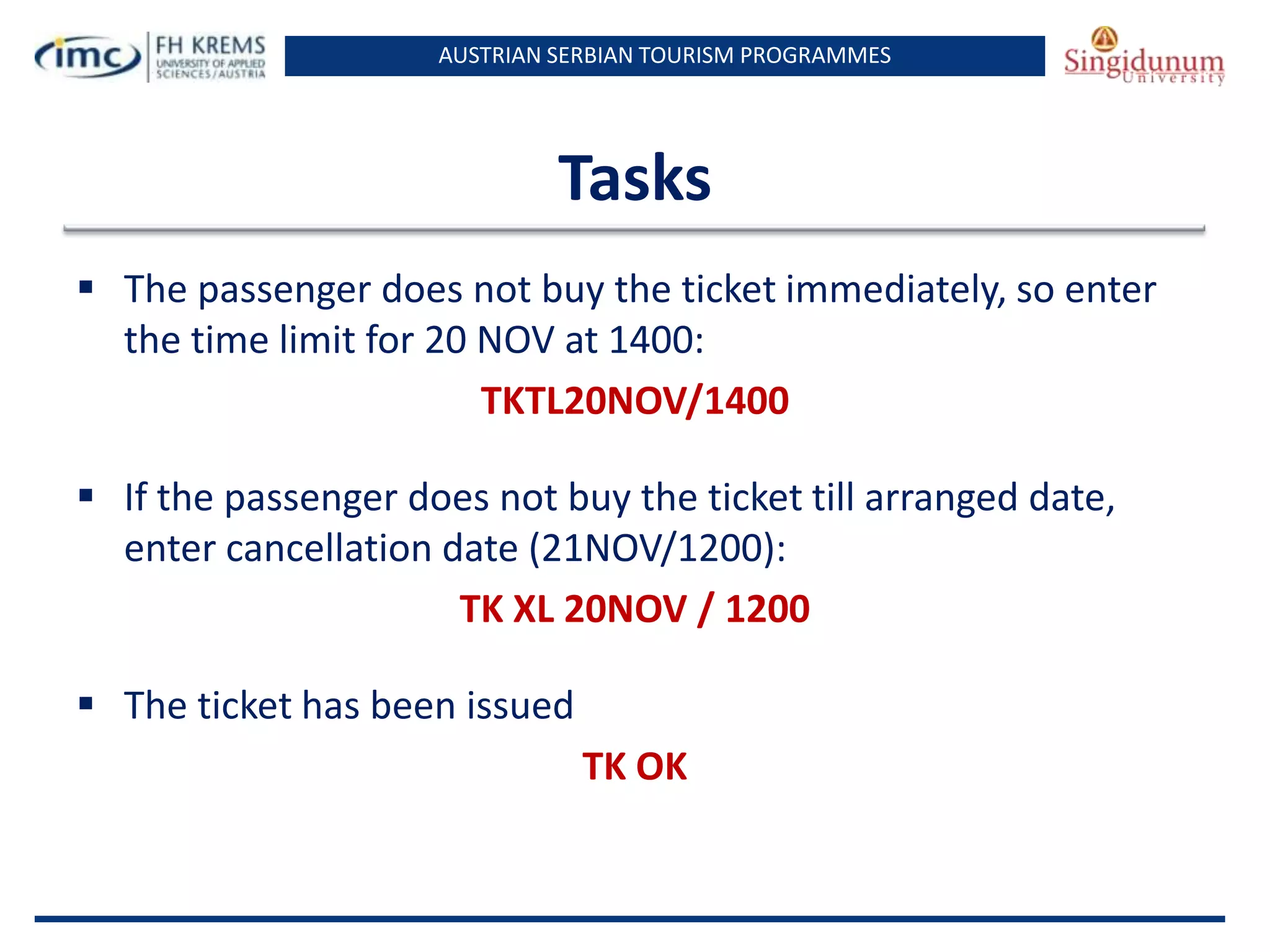 AUSTRIAN SERBIAN TOURISM PROGRAMMES
Tasks
 The passenger does not buy the ticket immediately, so enter
the time limit for 20 NOV at 1400:
TKTL20NOV/1400
 If the passenger does not buy the ticket till arranged date,
enter cancellation date (21NOV/1200):
TK XL 20NOV / 1200
 The ticket has been issued
TK OK
 