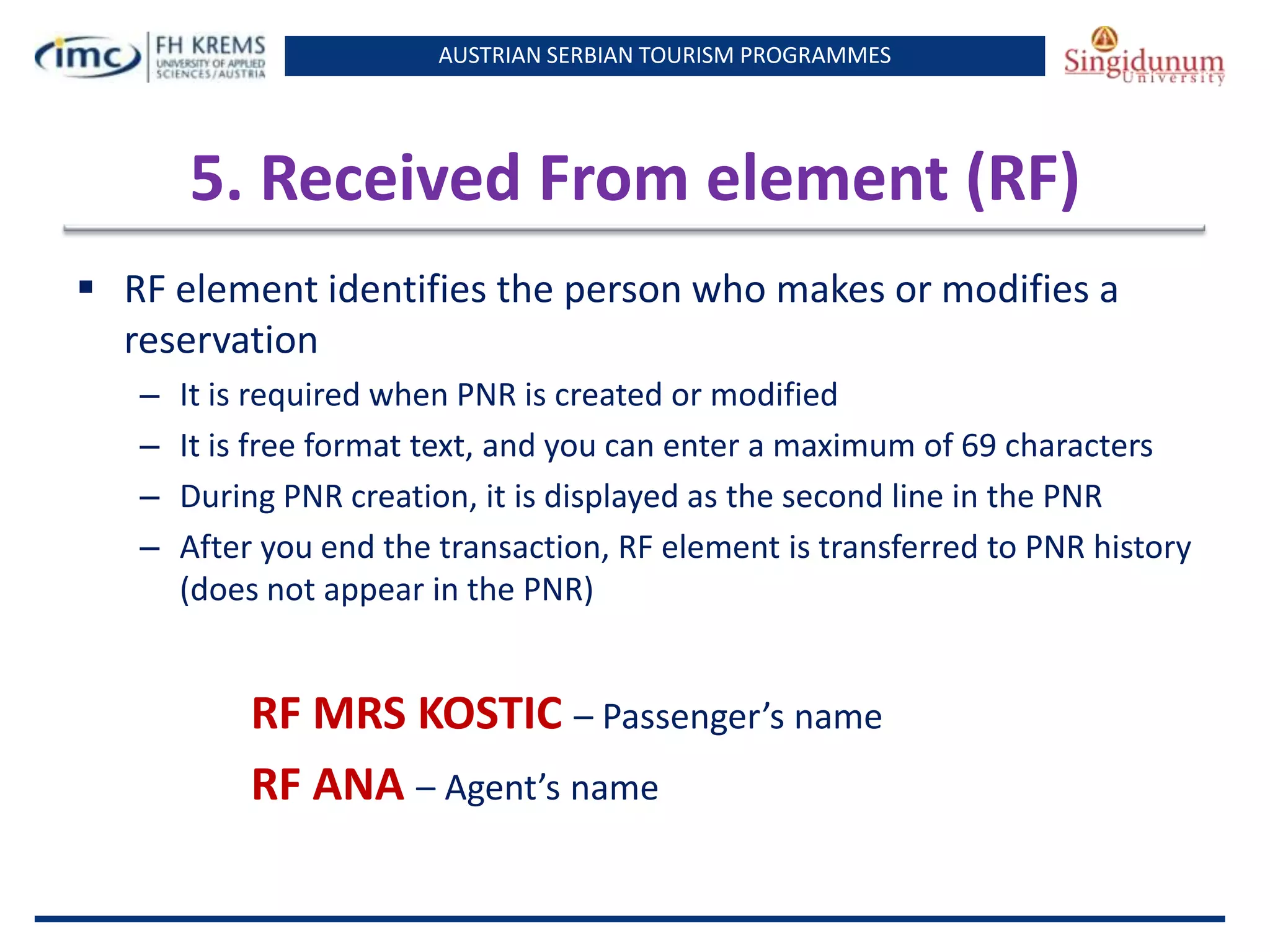 AUSTRIAN SERBIAN TOURISM PROGRAMMES
5. Received From element (RF)
 RF element identifies the person who makes or modifies a
reservation
– It is required when PNR is created or modified
– It is free format text, and you can enter a maximum of 69 characters
– During PNR creation, it is displayed as the second line in the PNR
– After you end the transaction, RF element is transferred to PNR history
(does not appear in the PNR)
RF MRS KOSTIC – Passenger’s name
RF ANA – Agent’s name
 