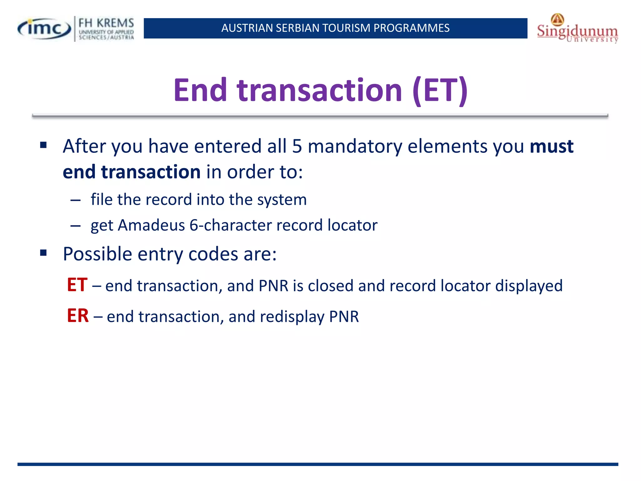 AUSTRIAN SERBIAN TOURISM PROGRAMMES
End transaction (ET)
 After you have entered all 5 mandatory elements you must
end transaction in order to:
– file the record into the system
– get Amadeus 6-character record locator
 Possible entry codes are:
ET – end transaction, and PNR is closed and record locator displayed
ER – end transaction, and redisplay PNR
 