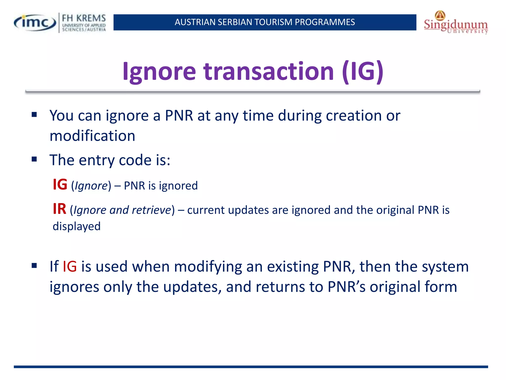 AUSTRIAN SERBIAN TOURISM PROGRAMMES
Ignore transaction (IG)
 You can ignore a PNR at any time during creation or
modification
 The entry code is:
IG (Ignore) – PNR is ignored
IR (Ignore and retrieve) – current updates are ignored and the original PNR is
displayed
 If IG is used when modifying an existing PNR, then the system
ignores only the updates, and returns to PNR’s original form
 