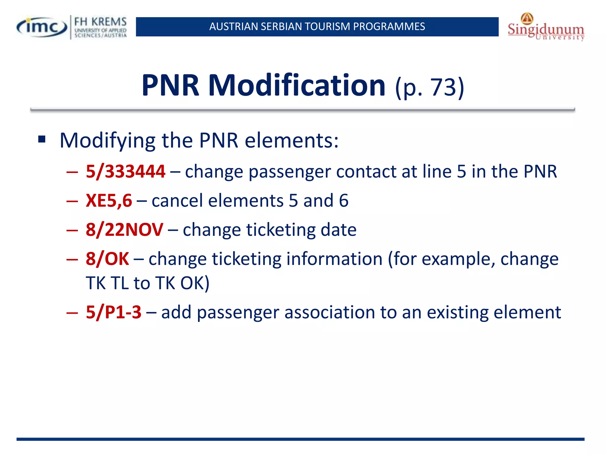 AUSTRIAN SERBIAN TOURISM PROGRAMMES
PNR Modification (p. 73)
 Modifying the PNR elements:
– 5/333444 – change passenger contact at line 5 in the PNR
– XE5,6 – cancel elements 5 and 6
– 8/22NOV – change ticketing date
– 8/OK – change ticketing information (for example, change
TK TL to TK OK)
– 5/P1-3 – add passenger association to an existing element
 
