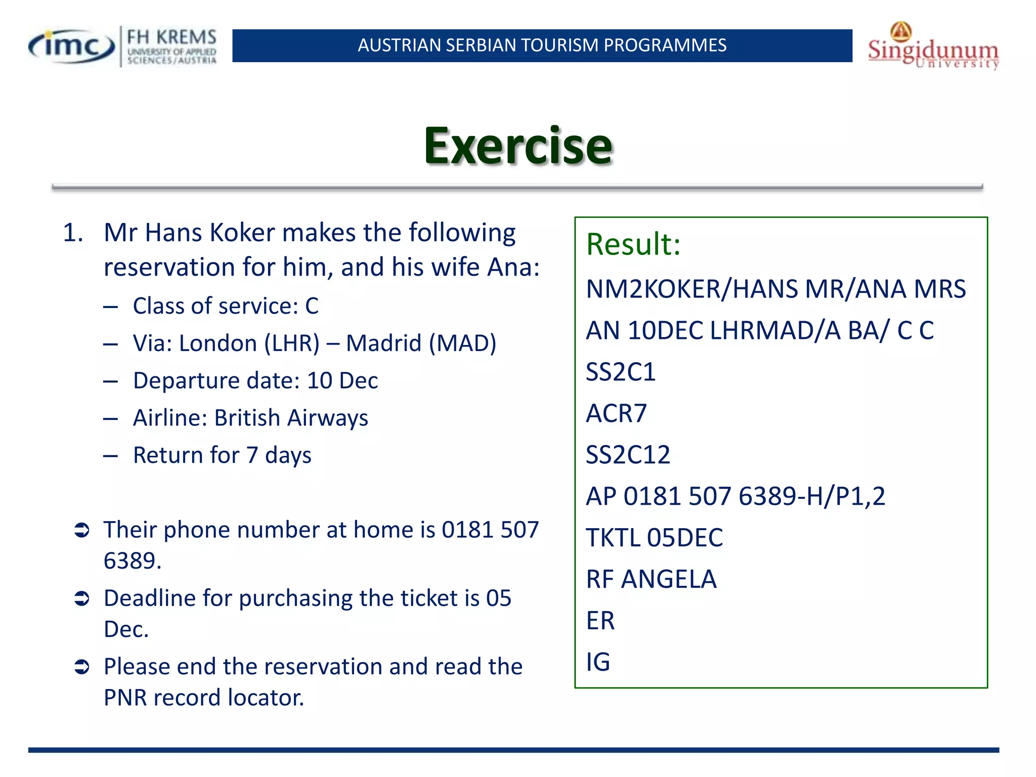 AUSTRIAN SERBIAN TOURISM PROGRAMMES
Exercise
1. Mr Hans Koker makes the following
reservation for him, and his wife Ana:
– Class of service: C
– Via: London (LHR) – Madrid (MAD)
– Departure date: 10 Dec
– Airline: British Airways
– Return for 7 days
 Their phone number at home is 0181 507
6389.
 Deadline for purchasing the ticket is 05
Dec.
 Please end the reservation and read the
PNR record locator.
Result:
NM2KOKER/HANS MR/ANA MRS
AN 10DEC LHRMAD/A BA/ C C
SS2C1
ACR7
SS2C12
AP 0181 507 6389-H/P1,2
TKTL 05DEC
RF ANGELA
ER
IG
 