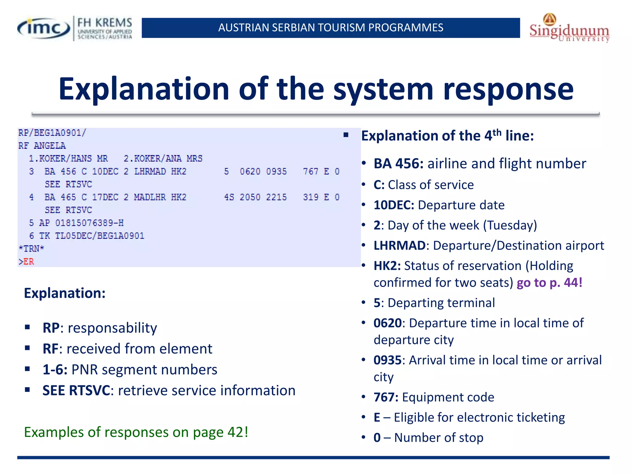 AUSTRIAN SERBIAN TOURISM PROGRAMMES
Explanation of the system response
 Explanation of the 4th line:
• BA 456: airline and flight number
• C: Class of service
• 10DEC: Departure date
• 2: Day of the week (Tuesday)
• LHRMAD: Departure/Destination airport
• HK2: Status of reservation (Holding
confirmed for two seats) go to p. 44!
• 5: Departing terminal
• 0620: Departure time in local time of
departure city
• 0935: Arrival time in local time or arrival
city
• 767: Equipment code
• E – Eligible for electronic ticketing
• 0 – Number of stop
Explanation:
 RP: responsability
 RF: received from element
 1-6: PNR segment numbers
 SEE RTSVC: retrieve service information
Examples of responses on page 42!
 
