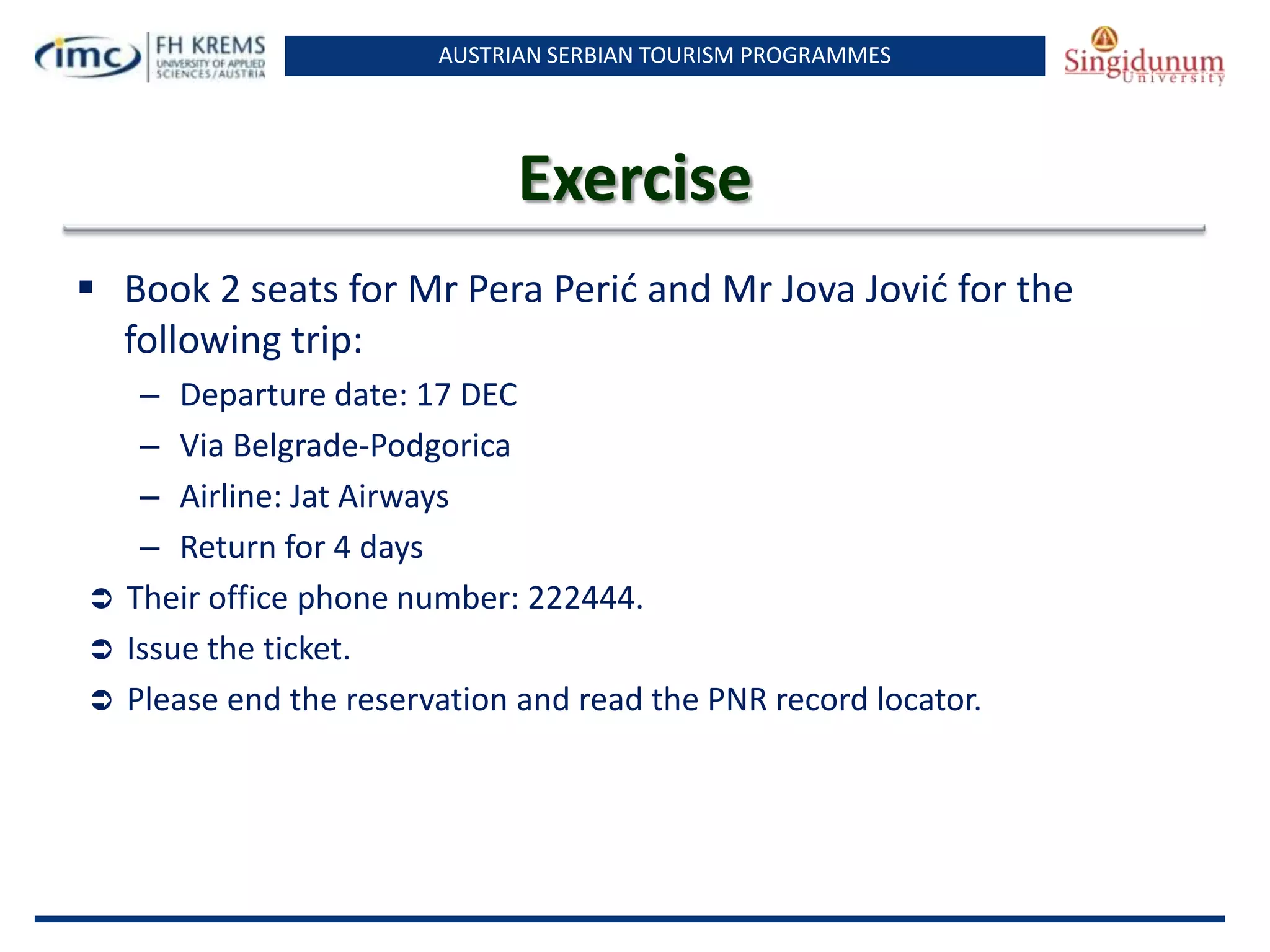 AUSTRIAN SERBIAN TOURISM PROGRAMMES
Exercise
 Book 2 seats for Mr Pera Perid and Mr Jova Jovid for the
following trip:
– Departure date: 17 DEC
– Via Belgrade-Podgorica
– Airline: Jat Airways
– Return for 4 days
 Their office phone number: 222444.
 Issue the ticket.
 Please end the reservation and read the PNR record locator.
 
