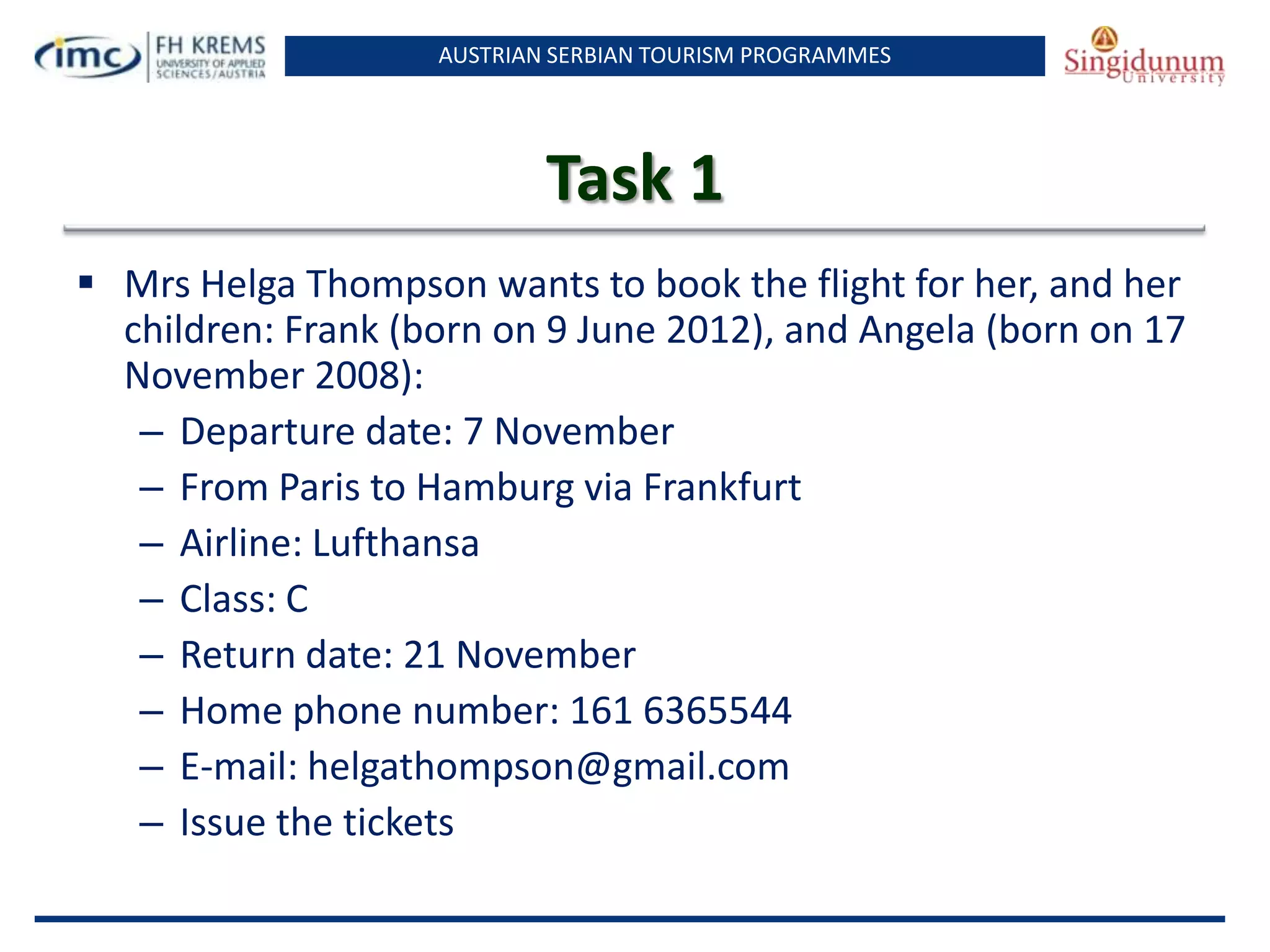 AUSTRIAN SERBIAN TOURISM PROGRAMMES
Task 1
 Mrs Helga Thompson wants to book the flight for her, and her
children: Frank (born on 9 June 2012), and Angela (born on 17
November 2008):
– Departure date: 7 November
– From Paris to Hamburg via Frankfurt
– Airline: Lufthansa
– Class: C
– Return date: 21 November
– Home phone number: 161 6365544
– E-mail: helgathompson@gmail.com
– Issue the tickets
 
