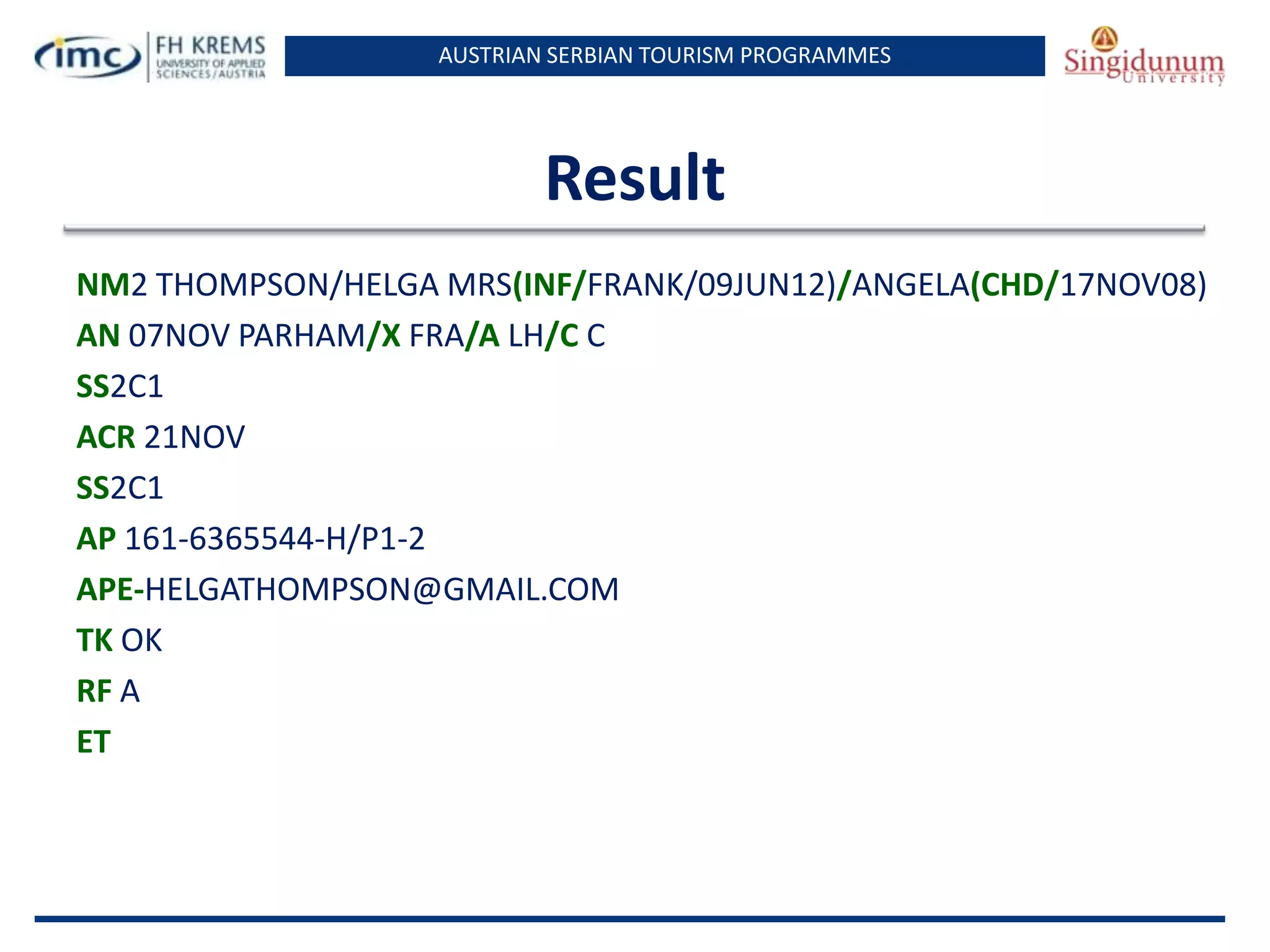 AUSTRIAN SERBIAN TOURISM PROGRAMMES
Result
NM2 THOMPSON/HELGA MRS(INF/FRANK/09JUN12)/ANGELA(CHD/17NOV08)
AN 07NOV PARHAM/X FRA/A LH/C C
SS2C1
ACR 21NOV
SS2C1
AP 161-6365544-H/P1-2
APE-HELGATHOMPSON@GMAIL.COM
TK OK
RF A
ET
 