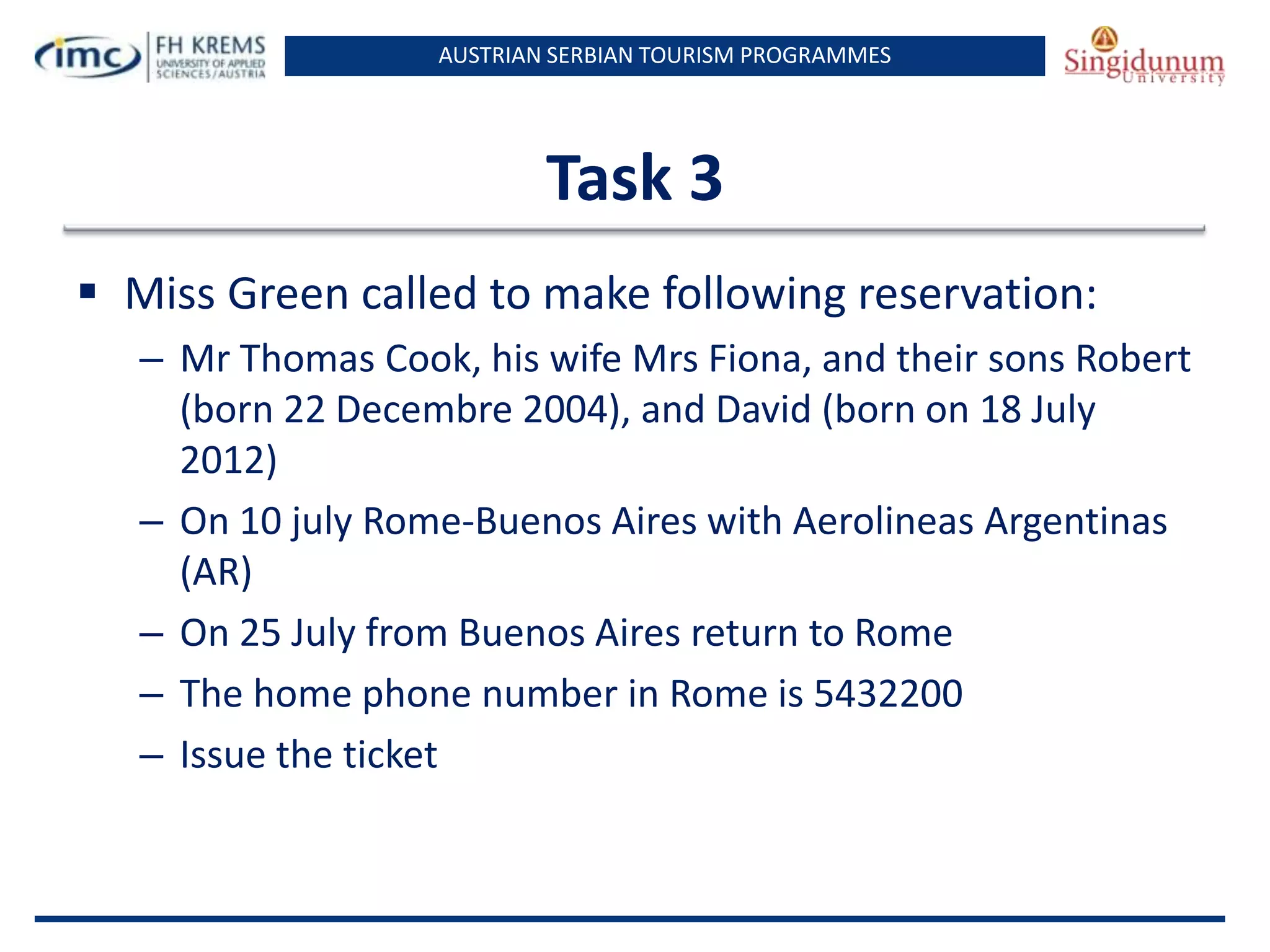 AUSTRIAN SERBIAN TOURISM PROGRAMMES
Task 3
 Miss Green called to make following reservation:
– Mr Thomas Cook, his wife Mrs Fiona, and their sons Robert
(born 22 Decembre 2004), and David (born on 18 July
2012)
– On 10 july Rome-Buenos Aires with Aerolineas Argentinas
(AR)
– On 25 July from Buenos Aires return to Rome
– The home phone number in Rome is 5432200
– Issue the ticket
 