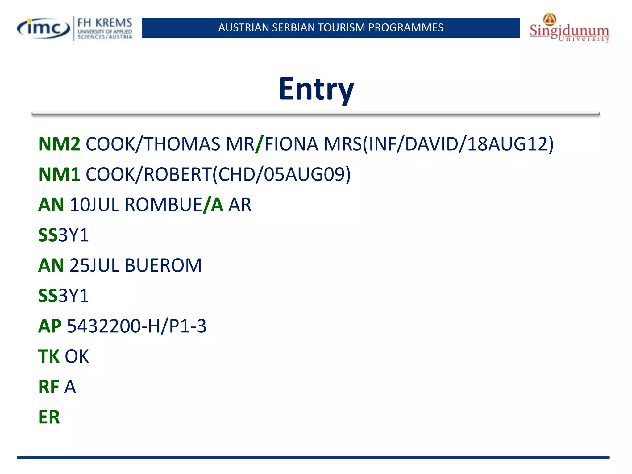 AUSTRIAN SERBIAN TOURISM PROGRAMMES
Entry
NM2 COOK/THOMAS MR/FIONA MRS(INF/DAVID/18AUG12)
NM1 COOK/ROBERT(CHD/05AUG09)
AN 10JUL ROMBUE/A AR
SS3Y1
AN 25JUL BUEROM
SS3Y1
AP 5432200-H/P1-3
TK OK
RF A
ER
 