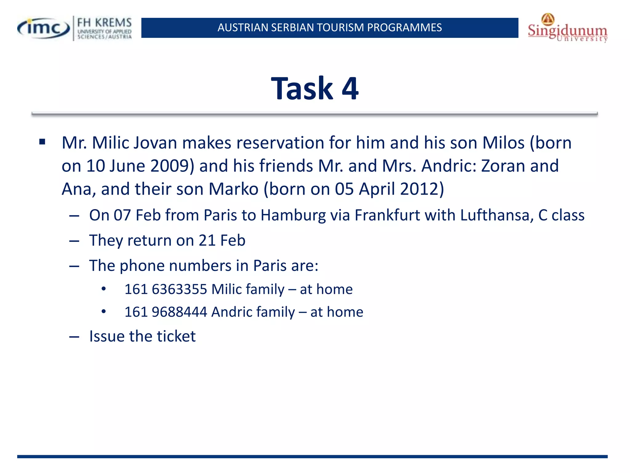 AUSTRIAN SERBIAN TOURISM PROGRAMMES
Task 4
 Mr. Milic Jovan makes reservation for him and his son Milos (born
on 10 June 2009) and his friends Mr. and Mrs. Andric: Zoran and
Ana, and their son Marko (born on 05 April 2012)
– On 07 Feb from Paris to Hamburg via Frankfurt with Lufthansa, C class
– They return on 21 Feb
– The phone numbers in Paris are:
• 161 6363355 Milic family – at home
• 161 9688444 Andric family – at home
– Issue the ticket
 