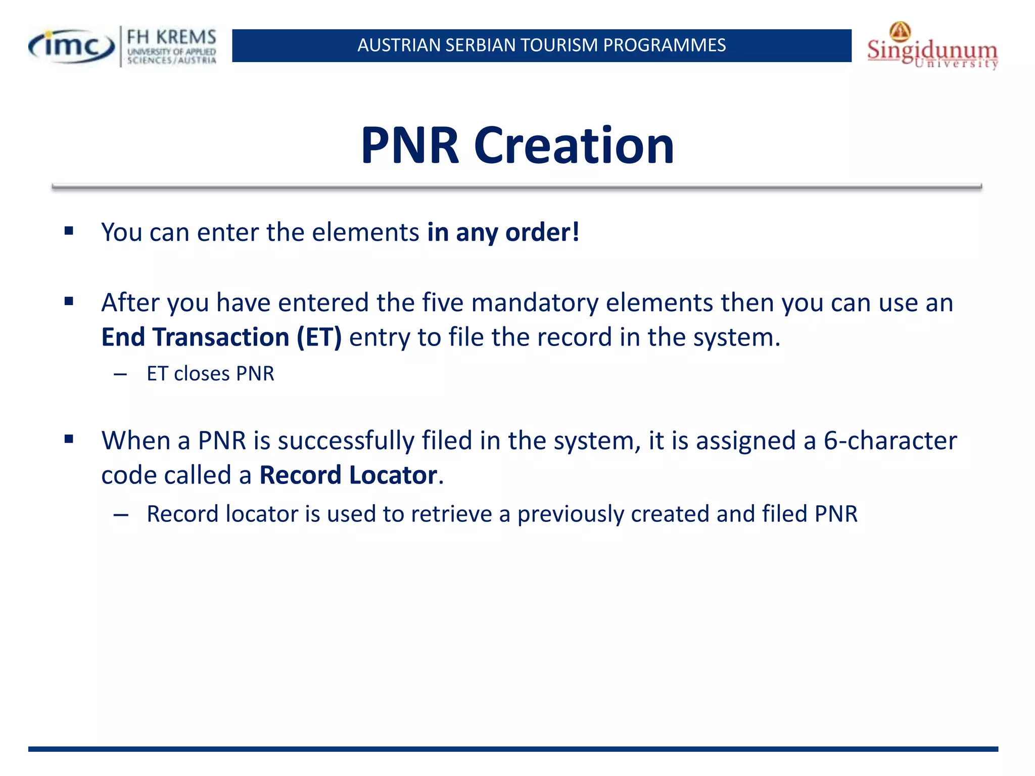 AUSTRIAN SERBIAN TOURISM PROGRAMMES
PNR Creation
 You can enter the elements in any order!
 After you have entered the five mandatory elements then you can use an
End Transaction (ET) entry to file the record in the system.
– ET closes PNR
 When a PNR is successfully filed in the system, it is assigned a 6-character
code called a Record Locator.
– Record locator is used to retrieve a previously created and filed PNR
 