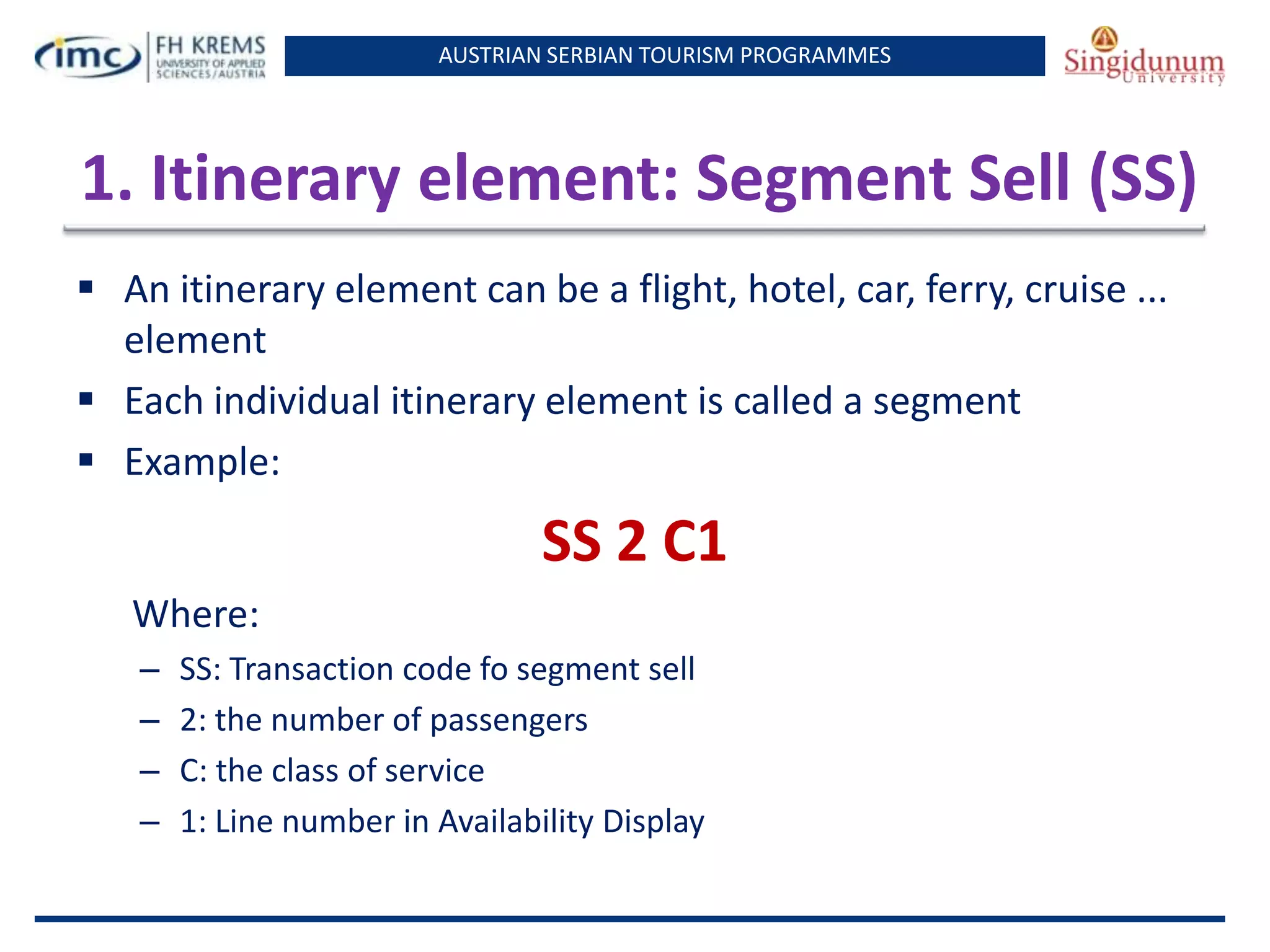 AUSTRIAN SERBIAN TOURISM PROGRAMMES
1. Itinerary element: Segment Sell (SS)
 An itinerary element can be a flight, hotel, car, ferry, cruise ...
element
 Each individual itinerary element is called a segment
 Example:
SS 2 C1
Where:
– SS: Transaction code fo segment sell
– 2: the number of passengers
– C: the class of service
– 1: Line number in Availability Display
 