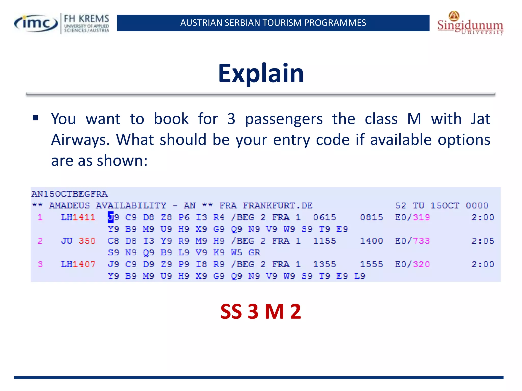AUSTRIAN SERBIAN TOURISM PROGRAMMES
Explain
 You want to book for 3 passengers the class M with Jat
Airways. What should be your entry code if available options
are as shown:
SS 3 M 2
 