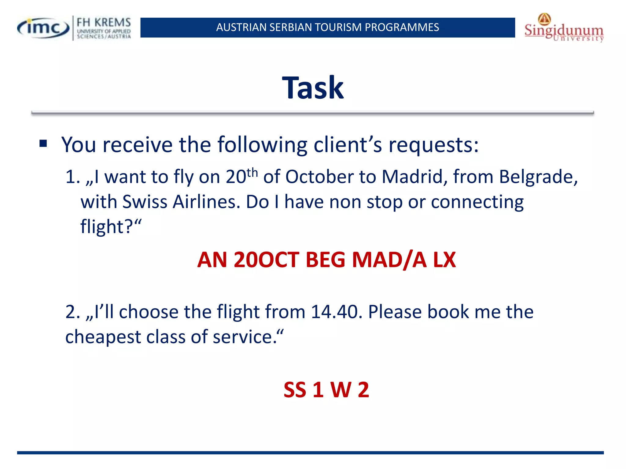 AUSTRIAN SERBIAN TOURISM PROGRAMMES
Task
 You receive the following client’s requests:
1. „I want to fly on 20th of October to Madrid, from Belgrade,
with Swiss Airlines. Do I have non stop or connecting
flight?“
AN 20OCT BEG MAD/A LX
2. „I’ll choose the flight from 14.40. Please book me the
cheapest class of service.“
SS 1 W 2
 