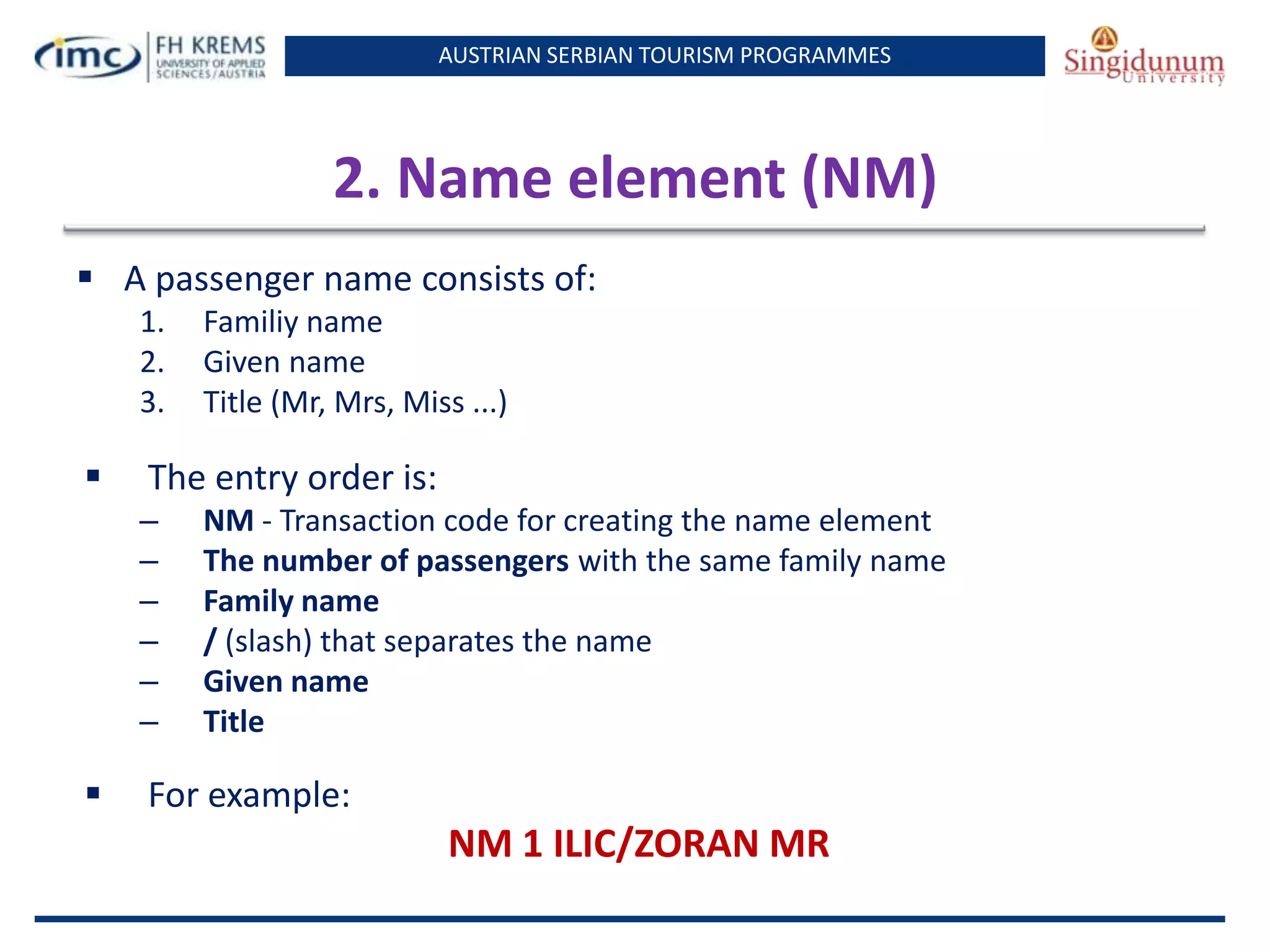 AUSTRIAN SERBIAN TOURISM PROGRAMMES
2. Name element (NM)
 A passenger name consists of:
1. Familiy name
2. Given name
3. Title (Mr, Mrs, Miss ...)
 The entry order is:
– NM - Transaction code for creating the name element
– The number of passengers with the same family name
– Family name
– / (slash) that separates the name
– Given name
– Title
 For example:
NM 1 ILIC/ZORAN MR
 