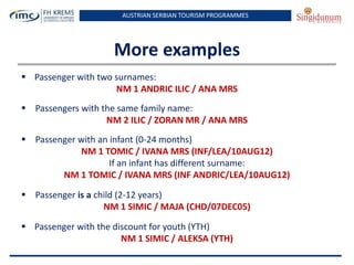 AUSTRIAN SERBIAN TOURISM PROGRAMMES
More examples
 Passenger with two surnames:
NM 1 ANDRIC ILIC / ANA MRS
 Passengers with the same family name:
NM 2 ILIC / ZORAN MR / ANA MRS
 Passenger with an infant (0-24 months)
NM 1 TOMIC / IVANA MRS (INF/LEA/10AUG12)
If an infant has different surname:
NM 1 TOMIC / IVANA MRS (INF ANDRIC/LEA/10AUG12)
 Passenger is a child (2-12 years)
NM 1 SIMIC / MAJA (CHD/07DEC05)
 Passenger with the discount for youth (YTH)
NM 1 SIMIC / ALEKSA (YTH)
 