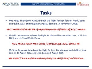AUSTRIAN SERBIAN TOURISM PROGRAMMES
Tasks
 Mrs Helga Thompson wants to book the flight for her, for son Frank, born
on 9 June 2012, and daughter Angela, born on 17 November 2008.
NM2THOMPSON/HELGA MRS (INF/FRANK/09JUN12)/ANGELA(CHD/17NOV08)
 Mr Milic Jovan wants to book the flight for him and his son Milos, born on 10 July
2009, and his friend Mr Ilic Zoran.
NM 2 MILIC / JOVAN MR / MILOS (CHD/10JUL09) 1 ILIC / ZORAN MR
 Mr Simid Dejan wants to book the flight for him, his wife Ana, and children Jana,
born on 15 August 2012, and Lena, born on 5 August 2009.
NM 3 SIMIC/DEJAN MR/ANA MRS (INF/JANA/15AUG12)/LENA(CHD/05AUG09)
 
