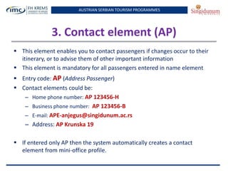AUSTRIAN SERBIAN TOURISM PROGRAMMES
3. Contact element (AP)
 This element enables you to contact passengers if changes occur to their
itinerary, or to advise them of other important information
 This element is mandatory for all passengers entered in name element
 Entry code: AP (Address Passenger)
 Contact elements could be:
– Home phone number: AP 123456-H
– Business phone number: AP 123456-B
– E-mail: APE-anjegus@singidunum.ac.rs
– Address: AP Krunska 19
 If entered only AP then the system automatically creates a contact
element from mini-office profile.
 