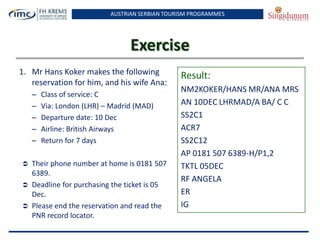 AUSTRIAN SERBIAN TOURISM PROGRAMMES
Exercise
1. Mr Hans Koker makes the following
reservation for him, and his wife Ana:
– Class of service: C
– Via: London (LHR) – Madrid (MAD)
– Departure date: 10 Dec
– Airline: British Airways
– Return for 7 days
 Their phone number at home is 0181 507
6389.
 Deadline for purchasing the ticket is 05
Dec.
 Please end the reservation and read the
PNR record locator.
Result:
NM2KOKER/HANS MR/ANA MRS
AN 10DEC LHRMAD/A BA/ C C
SS2C1
ACR7
SS2C12
AP 0181 507 6389-H/P1,2
TKTL 05DEC
RF ANGELA
ER
IG
 
